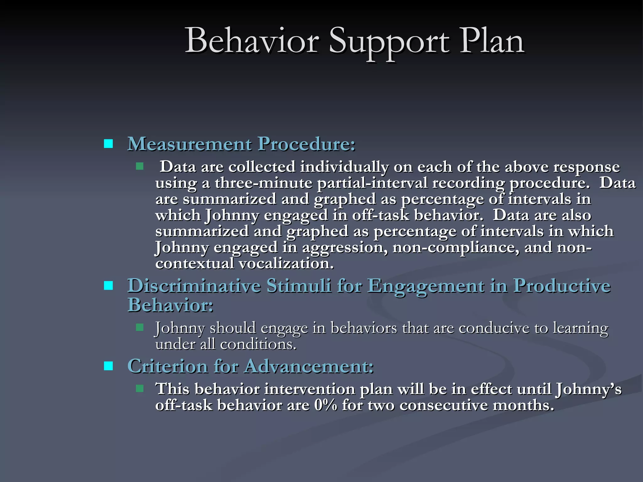 Behavior Support Plan Measurement Procedure:  Data are collected individually on each of the above response using a three-minute partial-interval recording procedure.  Data are summarized and graphed as percentage of intervals in which Johnny engaged in off-task behavior.  Data are also summarized and graphed as percentage of intervals in which Johnny engaged in aggression, non-compliance, and non-contextual vocalization. Discriminative Stimuli for Engagement in Productive Behavior:   Johnny should engage in behaviors that are conducive to learning under all conditions. Criterion for Advancement:  This behavior intervention plan will be in effect until Johnny’s off-task behavior are 0% for two consecutive months.   