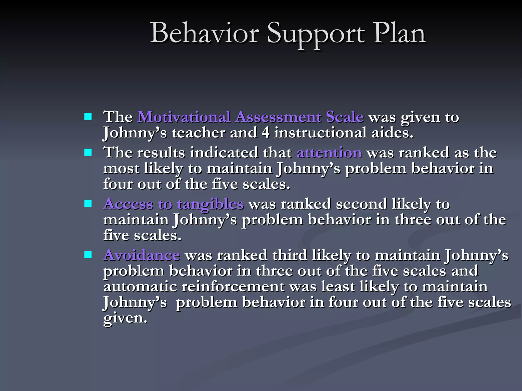 Behavior Support Plan The  Motivational Assessment Scale  was given to Johnny’s teacher and 4 instructional aides.  The results indicated that  attention  was ranked as the most likely to maintain Johnny’s problem behavior in four out of the five scales.  Access to tangibles  was ranked second likely to maintain Johnny’s problem behavior in three out of the five scales.  Avoidance  was ranked third likely to maintain Johnny’s  problem behavior in three out of the five scales and automatic reinforcement was least likely to maintain Johnny’s  problem behavior in four out of the five scales given. 