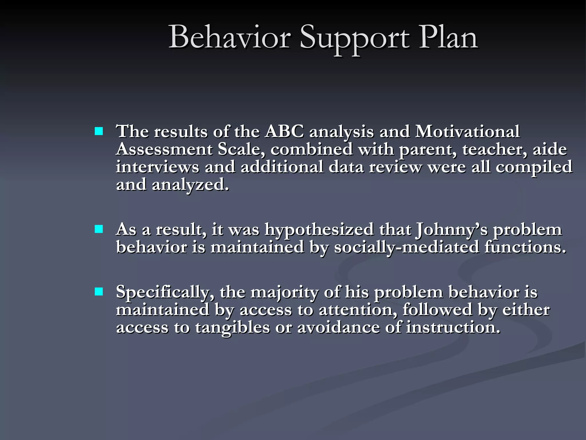 Behavior Support Plan The results of the ABC analysis and Motivational Assessment Scale, combined with parent, teacher, aide interviews and additional data review were all compiled and analyzed.  As a result, it was hypothesized that Johnny’s problem behavior is maintained by socially-mediated functions.  Specifically, the majority of his problem behavior is maintained by access to attention, followed by either access to tangibles or avoidance of instruction.   
