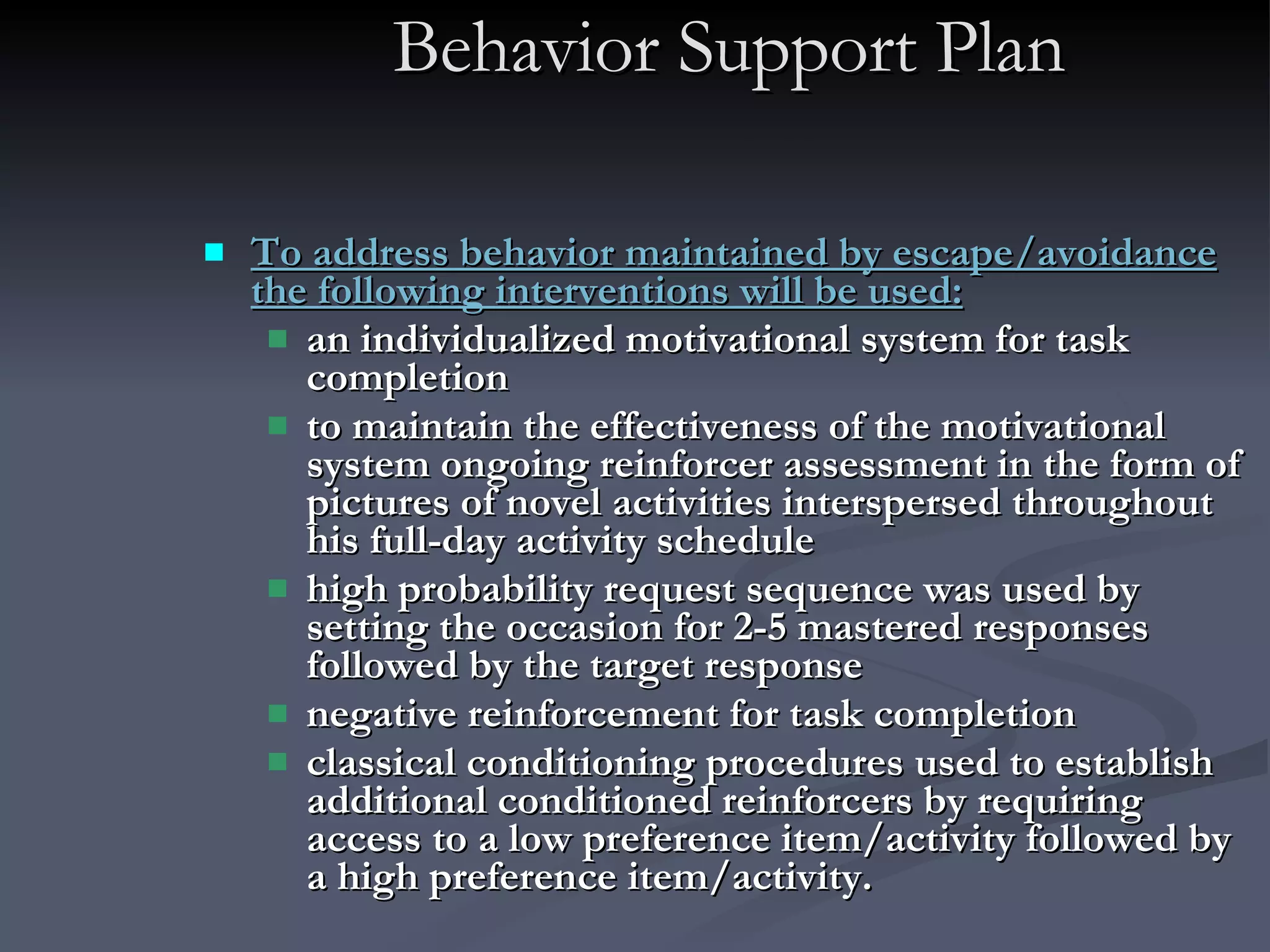 Behavior Support Plan To address behavior maintained by escape/avoidance the following interventions will be used: an individualized motivational system for task completion  to maintain the effectiveness of the motivational system ongoing reinforcer assessment in the form of  pictures of novel activities interspersed throughout his full-day activity schedule high probability request sequence was used by setting the occasion for 2-5 mastered responses followed by the target response negative reinforcement for task completion classical conditioning procedures used to establish additional conditioned reinforcers by requiring access to a low preference item/activity followed by a high preference item/activity. 