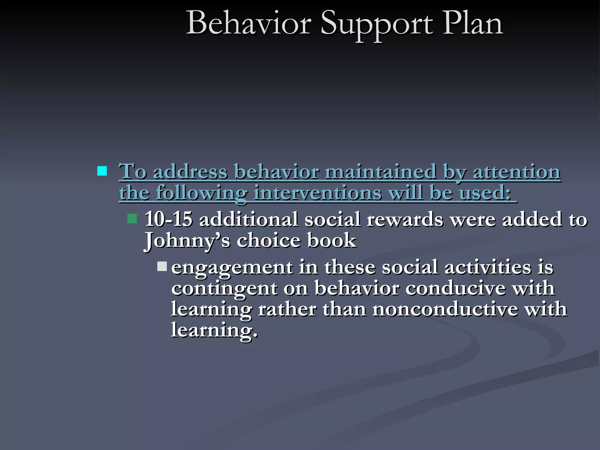 Behavior Support Plan To address behavior maintained by attention the following interventions will be used:  10-15 additional social rewards were added to Johnny’s choice book engagement in these social activities is contingent on behavior conducive with learning rather than nonconductive with learning.   
