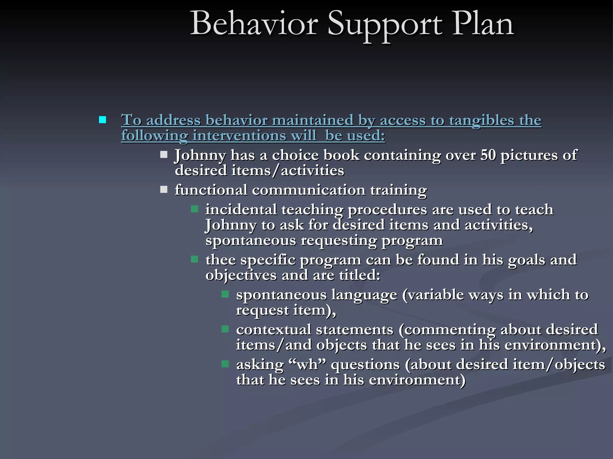 Behavior Support Plan To address behavior maintained by access to tangibles the following interventions will  be used:   Johnny has a choice book containing over 50 pictures of desired items/activities  functional communication training incidental teaching procedures are used to teach Johnny to ask for desired items and activities, spontaneous requesting program  thee specific program can be found in his goals and objectives and are titled:  spontaneous language (variable ways in which to request item),  contextual statements (commenting about desired items/and objects that he sees in his environment),  asking “wh” questions (about desired item/objects that he sees in his environment)   