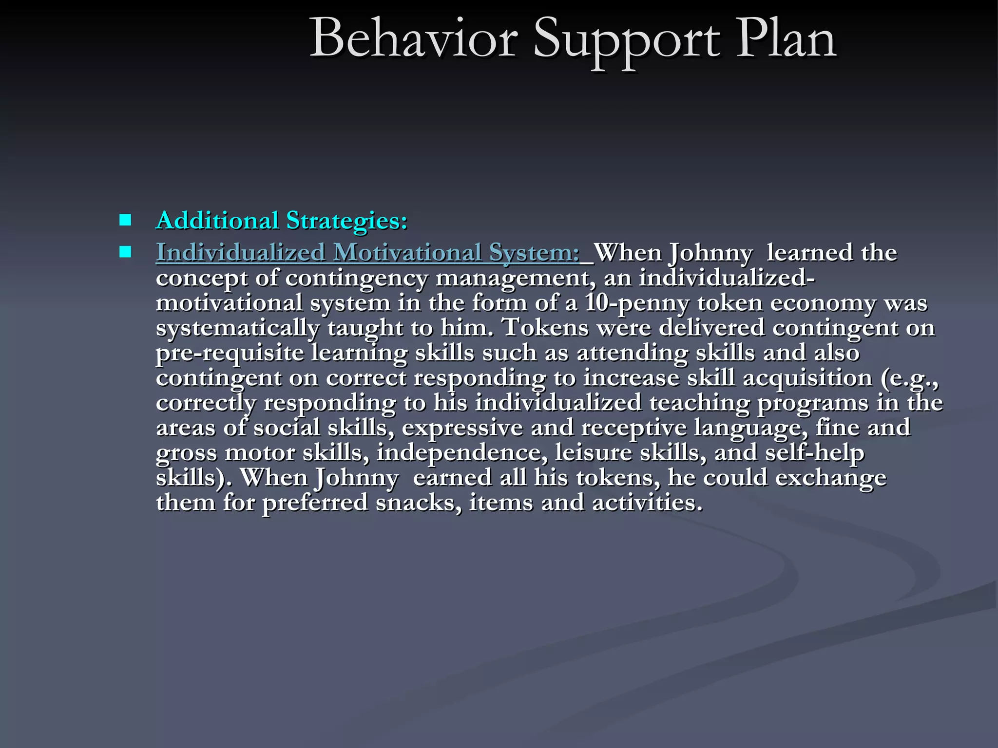 Behavior Support Plan Additional Strategies: Individualized Motivational System:   When Johnny  learned the concept of contingency management, an individualized- motivational system in the form of a 10-penny token economy was systematically taught to him. Tokens were delivered contingent on pre-requisite learning skills such as attending skills and also contingent on correct responding to increase skill acquisition (e.g., correctly responding to his individualized teaching programs in the areas of social skills, expressive and receptive language, fine and gross motor skills, independence, leisure skills, and self-help skills). When Johnny  earned all his tokens, he could exchange them for preferred snacks, items and activities.  