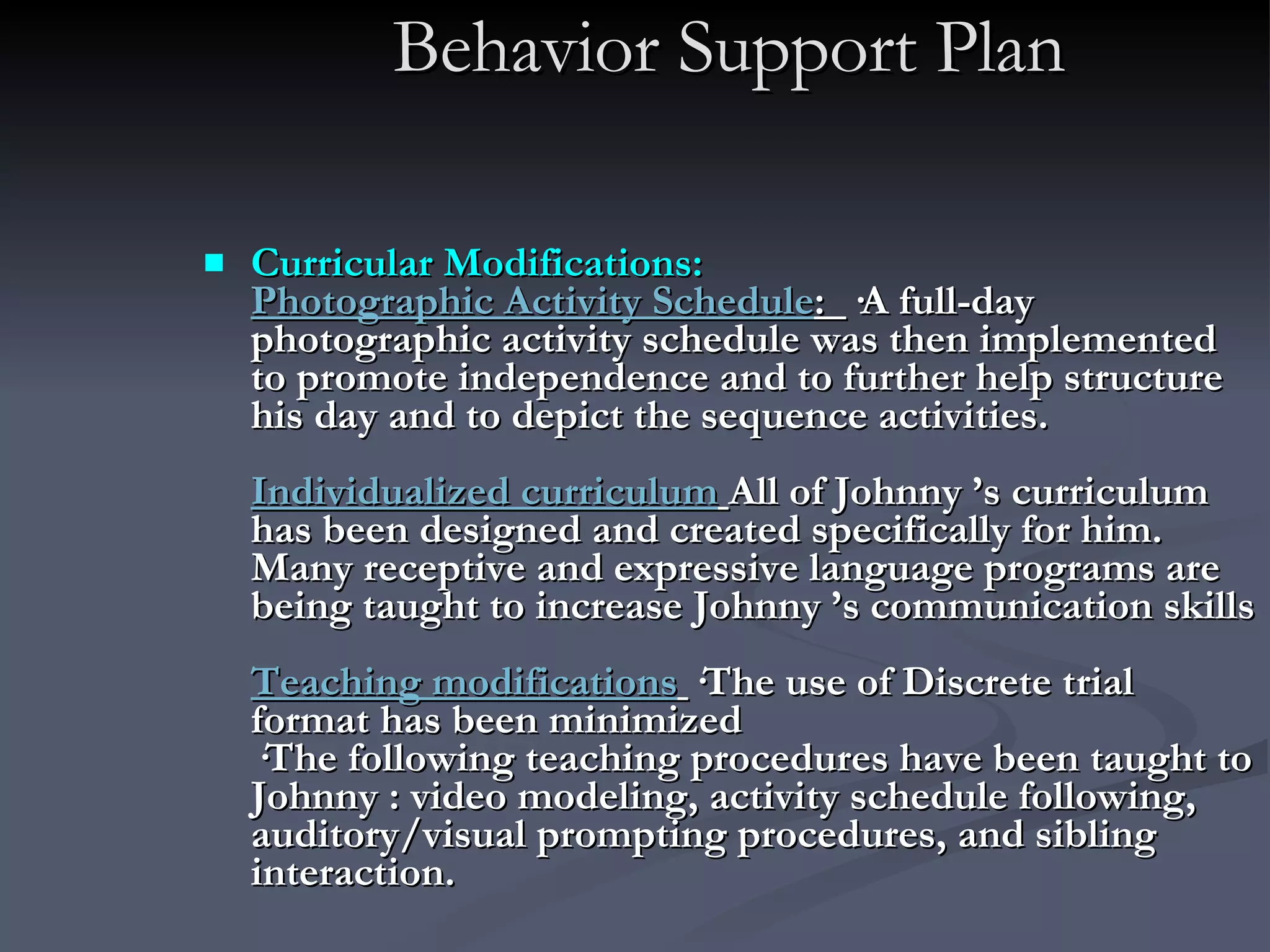 Behavior Support Plan Curricular Modifications: Photographic Activity Schedule :  ·A full-day photographic activity schedule was then implemented to promote independence and to further help structure his day and to depict the sequence activities.  Individualized curriculum   All of Johnny ’s curriculum has been designed and created specifically for him. Many receptive and expressive language programs are being taught to increase Johnny ’s communication skills Teaching modifications   ·The use of Discrete trial format has been minimized ·The following teaching procedures have been taught to Johnny : video modeling, activity schedule following, auditory/visual prompting procedures, and sibling interaction. 