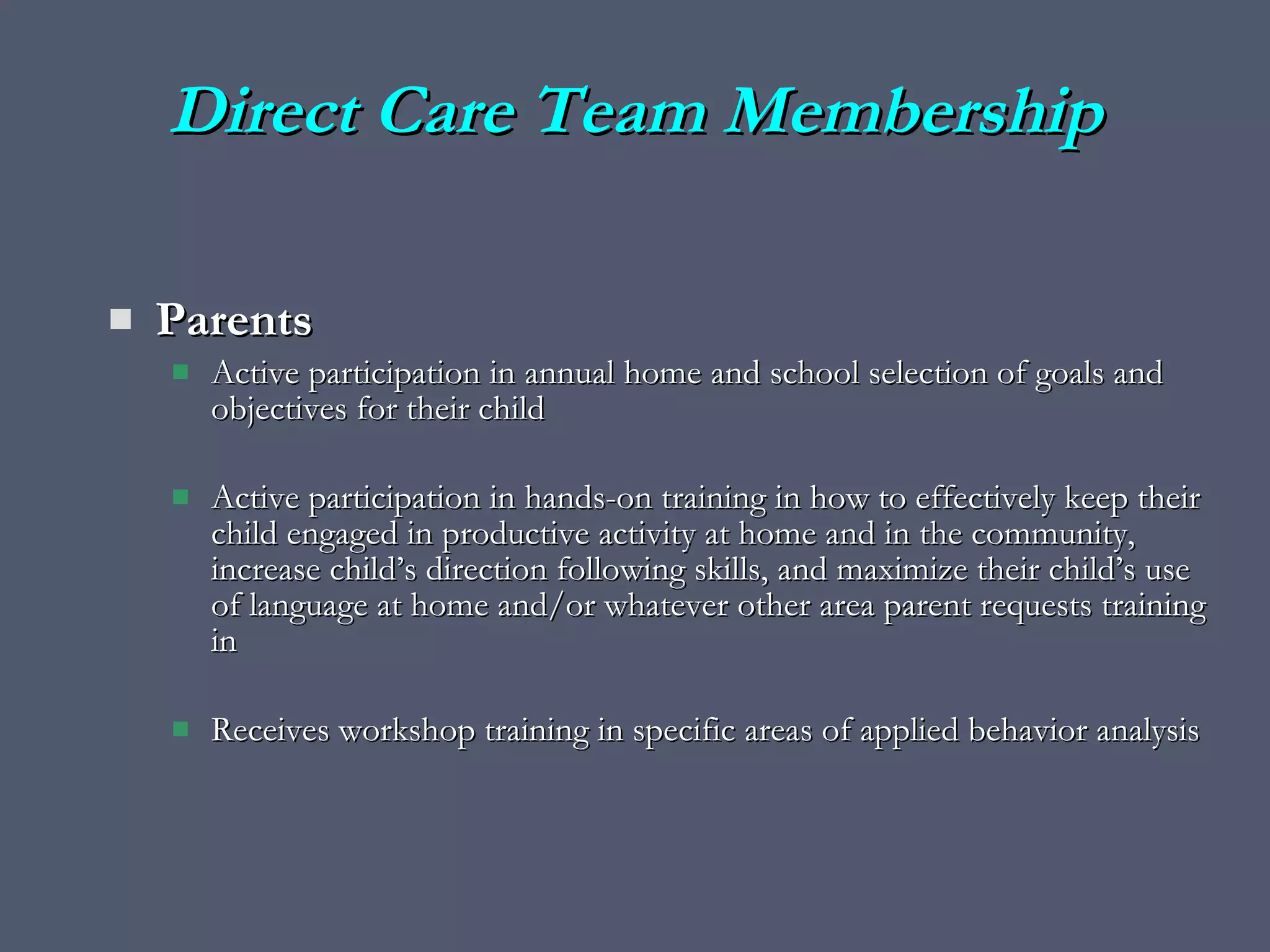 Direct Care Team Membership Parents Active participation in annual home and school selection of goals and objectives for their child Active participation in hands-on training in how to effectively keep their child engaged in productive activity at home and in the community, increase child’s direction following skills, and maximize their child’s use of language at home and/or whatever other area parent requests training in Receives workshop training in specific areas of applied behavior analysis 