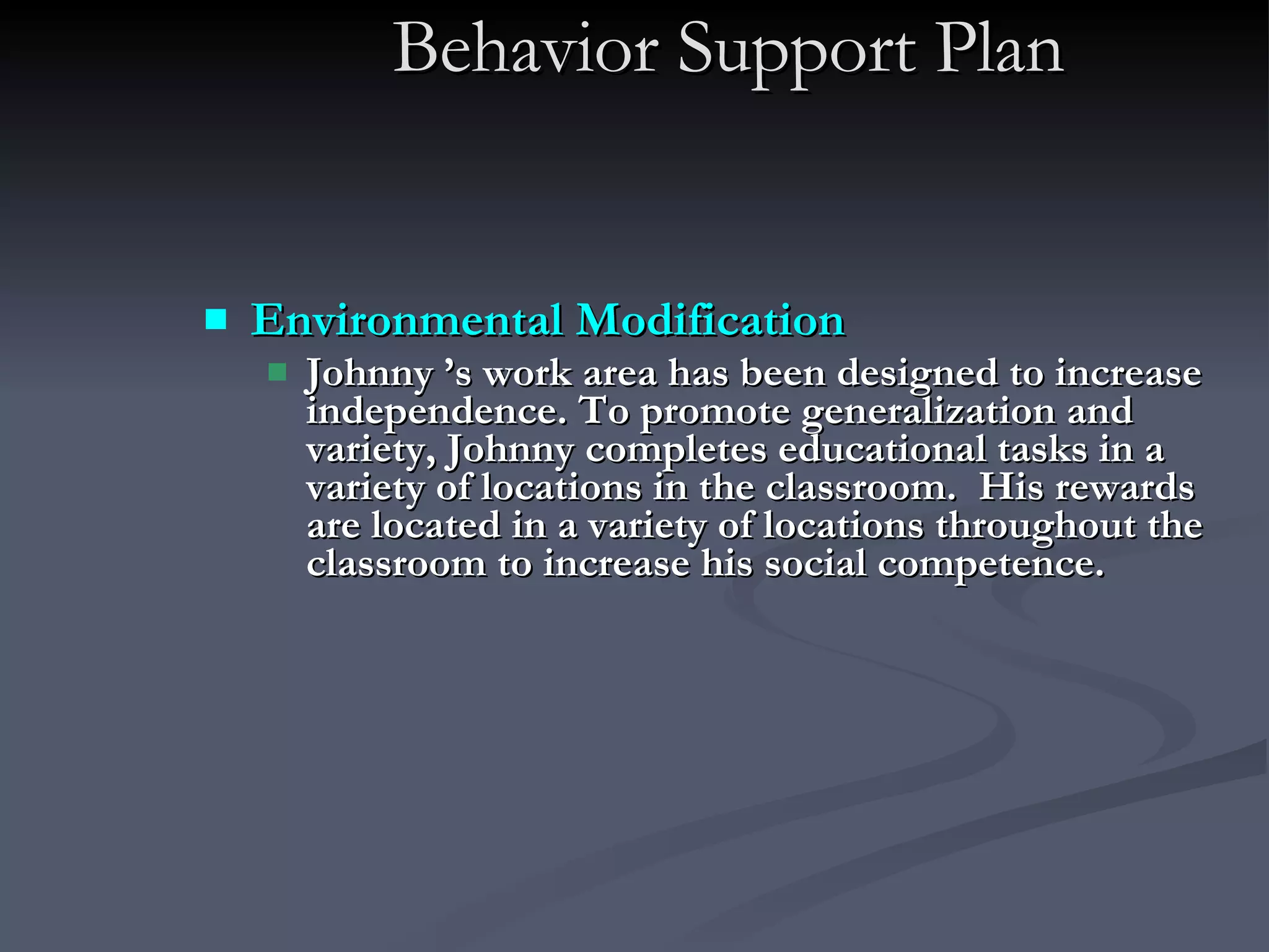 Behavior Support Plan Environmental Modification   Johnny ’s work area has been designed to increase independence. To promote generalization and variety, Johnny completes educational tasks in a variety of locations in the classroom.  His rewards are located in a variety of locations throughout the classroom to increase his social competence. 