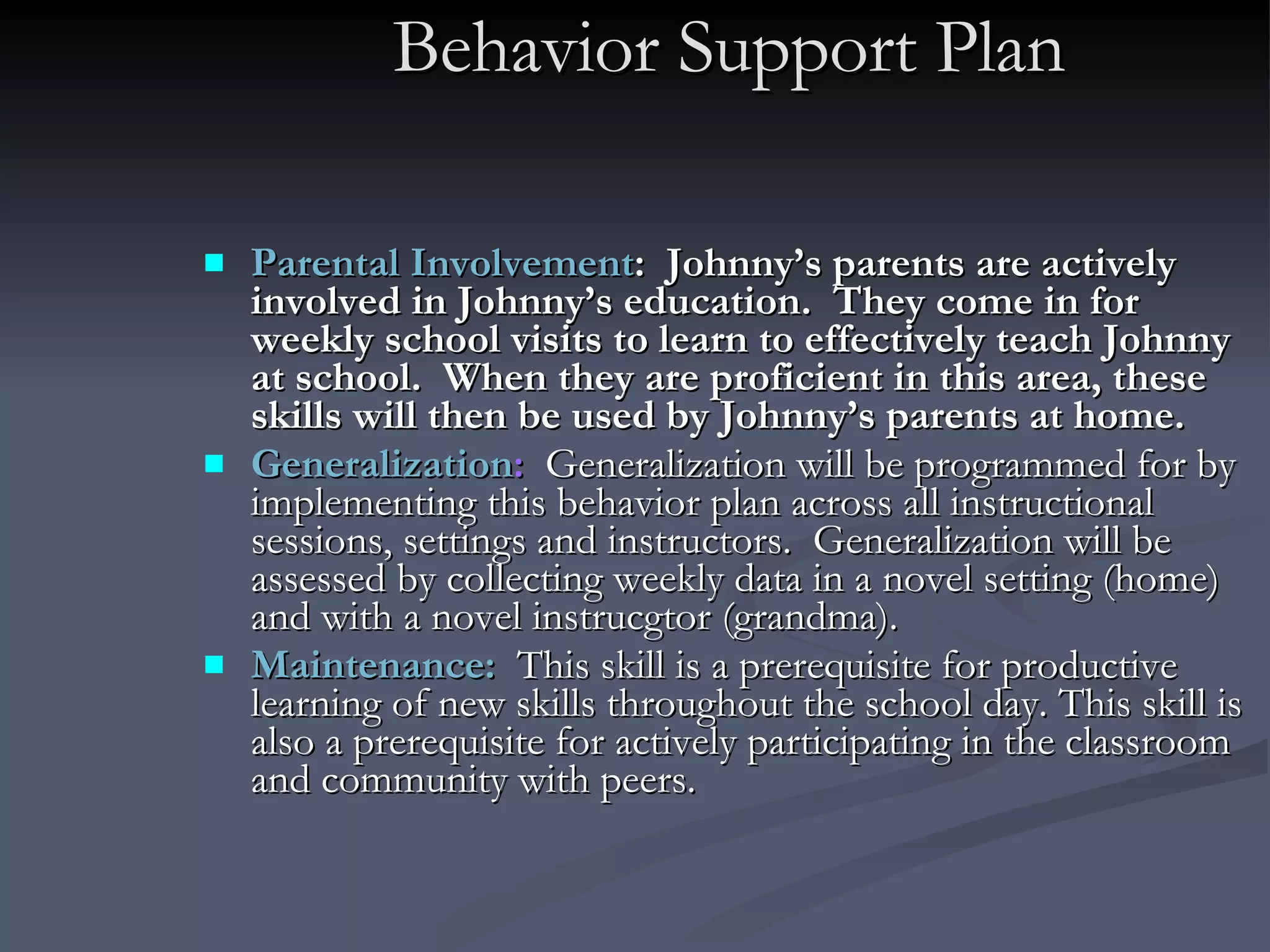 Behavior Support Plan Parental Involvement :  Johnny’s parents are actively involved in Johnny’s education.  They come in for weekly school visits to learn to effectively teach Johnny at school.  When they are proficient in this area, these skills will then be used by Johnny’s parents at home.   Generalization :   Generalization will be programmed for by implementing this behavior plan across all instructional sessions, settings and instructors.  Generalization will be assessed by collecting weekly data in a novel setting (home) and with a novel instrucgtor (grandma).  Maintenance:   This skill is a prerequisite for productive learning of new skills throughout the school day. This skill is also a prerequisite for actively participating in the classroom and community with peers.  