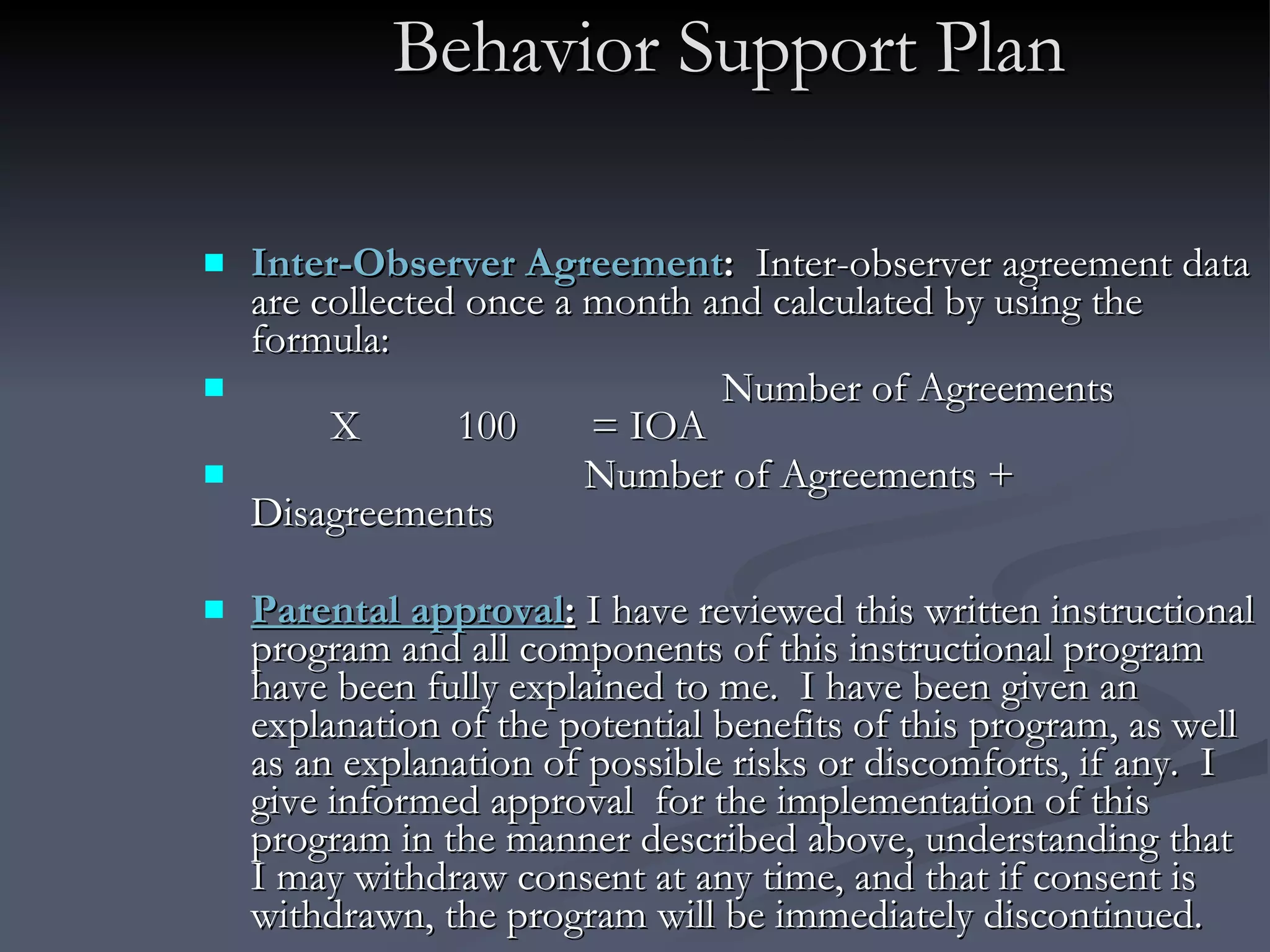 Behavior Support Plan Inter-Observer Agreement :  Inter-observer agreement data are collected once a month and calculated by using the formula:    Number of Agreements X  100  = IOA Number of Agreements + Disagreements Parental approval :   I have reviewed this written instructional program and all components of this instructional program have been fully explained to me.  I have been given an explanation of the potential benefits of this program, as well as an explanation of possible risks or discomforts, if any.  I give informed approval  for the implementation of this program in the manner described above, understanding that I may withdraw consent at any time, and that if consent is withdrawn, the program will be immediately discontinued. 
