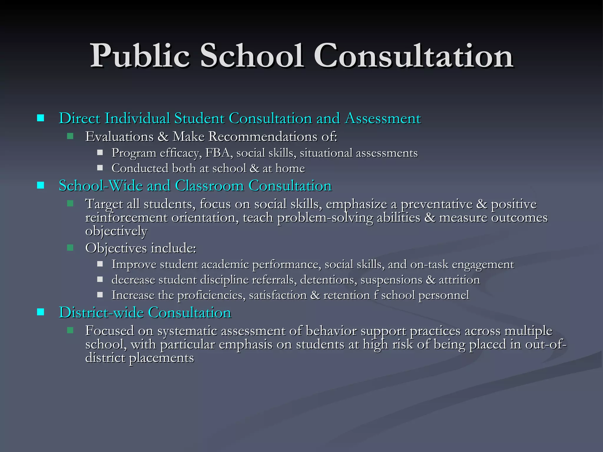 Public School Consultation Direct Individual Student Consultation and Assessment Evaluations & Make Recommendations of: Program efficacy, FBA, social skills, situational assessments Conducted both at school & at home School-Wide and Classroom Consultation Target all students, focus on social skills, emphasize a preventative & positive reinforcement orientation, teach problem-solving abilities & measure outcomes objectively Objectives include: Improve student academic performance, social skills, and on-task engagement decrease student discipline referrals, detentions, suspensions & attrition Increase the proficiencies, satisfaction & retention f school personnel  District-wide Consultation Focused on systematic assessment of behavior support practices across multiple school, with particular emphasis on students at high risk of being placed in out-of-district placements 