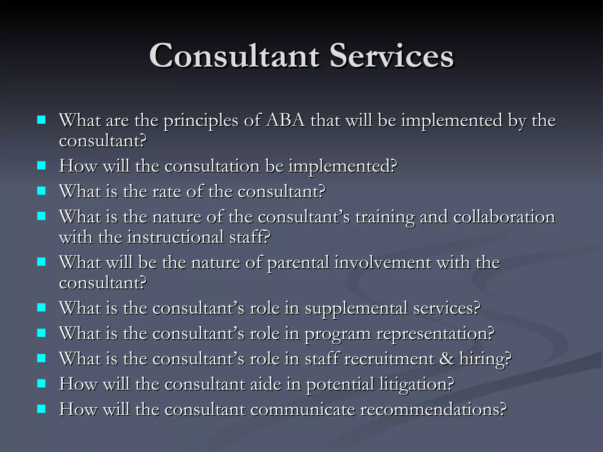 Consultant Services What are the principles of ABA that will be implemented by the consultant? How will the consultation be implemented?   What is the rate of the consultant? What is the nature of the consultant’s training and collaboration with the instructional staff? What will be the nature of parental involvement with the consultant? What is the consultant’s role in supplemental services? What is the consultant’s role in program representation?  What is the consultant’s role in staff recruitment & hiring? How will the consultant aide in potential litigation? How will the consultant communicate recommendations? 
