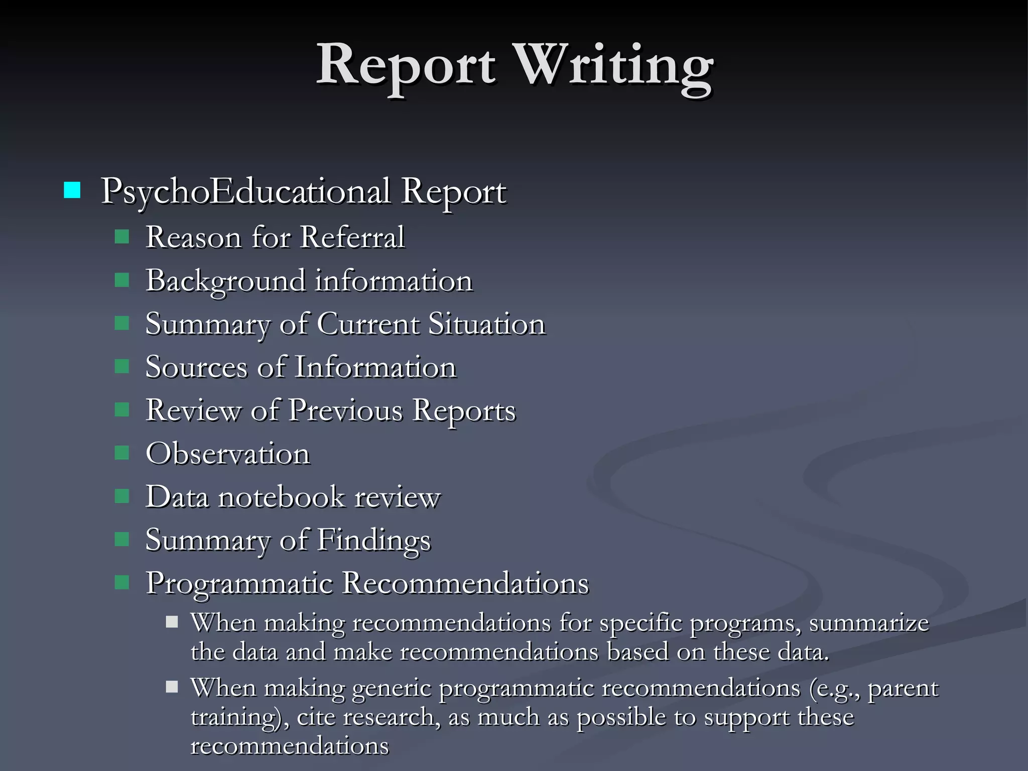 Report Writing PsychoEducational Report Reason for Referral Background information Summary of Current Situation Sources of Information Review of Previous Reports Observation Data notebook review  Summary of Findings Programmatic Recommendations When making recommendations for specific programs, summarize the data and make recommendations based on these data.  When making generic programmatic recommendations (e.g., parent training), cite research, as much as possible to support these recommendations 