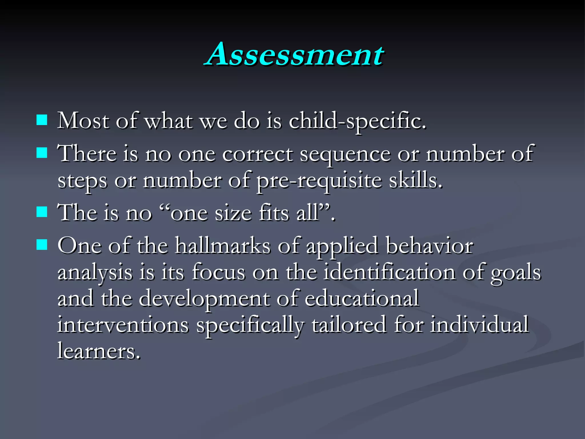 Assessment Most of what we do is child-specific.  There is no one correct sequence or number of steps or number of pre-requisite skills.  The is no “one size fits all”.  One of the hallmarks of applied behavior analysis is its focus on the identification of goals and the development of educational interventions specifically tailored for individual learners.  