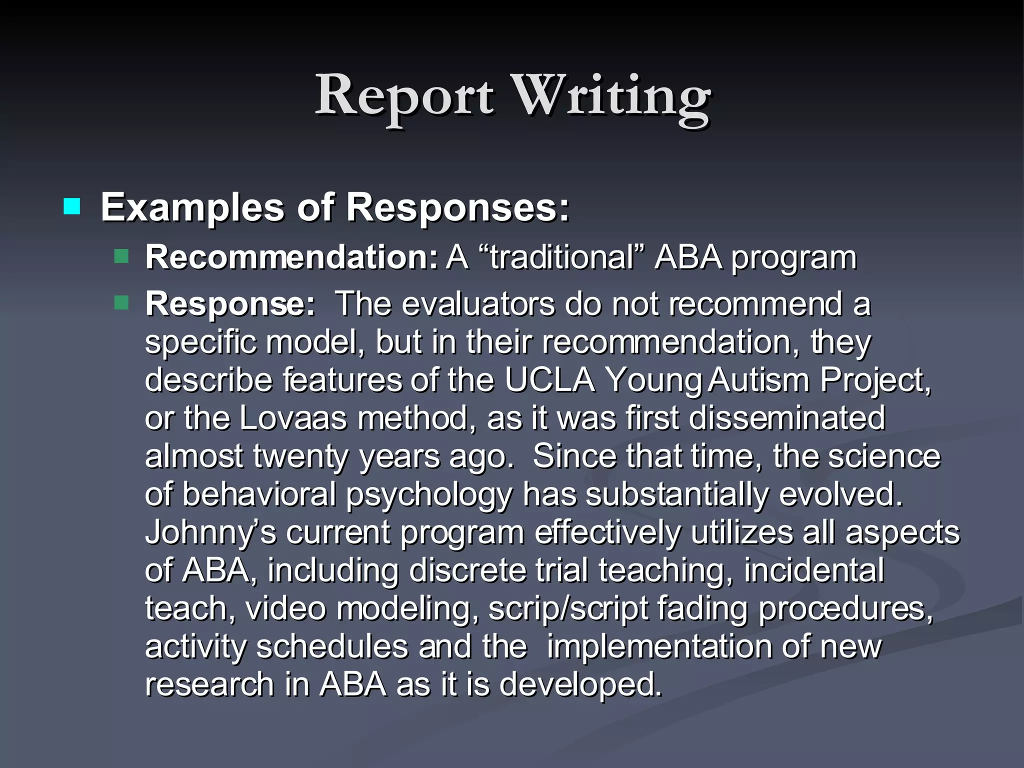 Report Writing Examples of Responses: Recommendation:  A “traditional” ABA program Response:  The evaluators do not recommend a specific model, but in their recommendation, they describe features of the UCLA Young Autism Project, or the Lovaas method, as it was first disseminated almost twenty years ago.  Since that time, the science of behavioral psychology has substantially evolved.  Johnny’s current program effectively utilizes all aspects of ABA, including discrete trial teaching, incidental teach, video modeling, scrip/script fading procedures, activity schedules and the  implementation of new research in ABA as it is developed.  