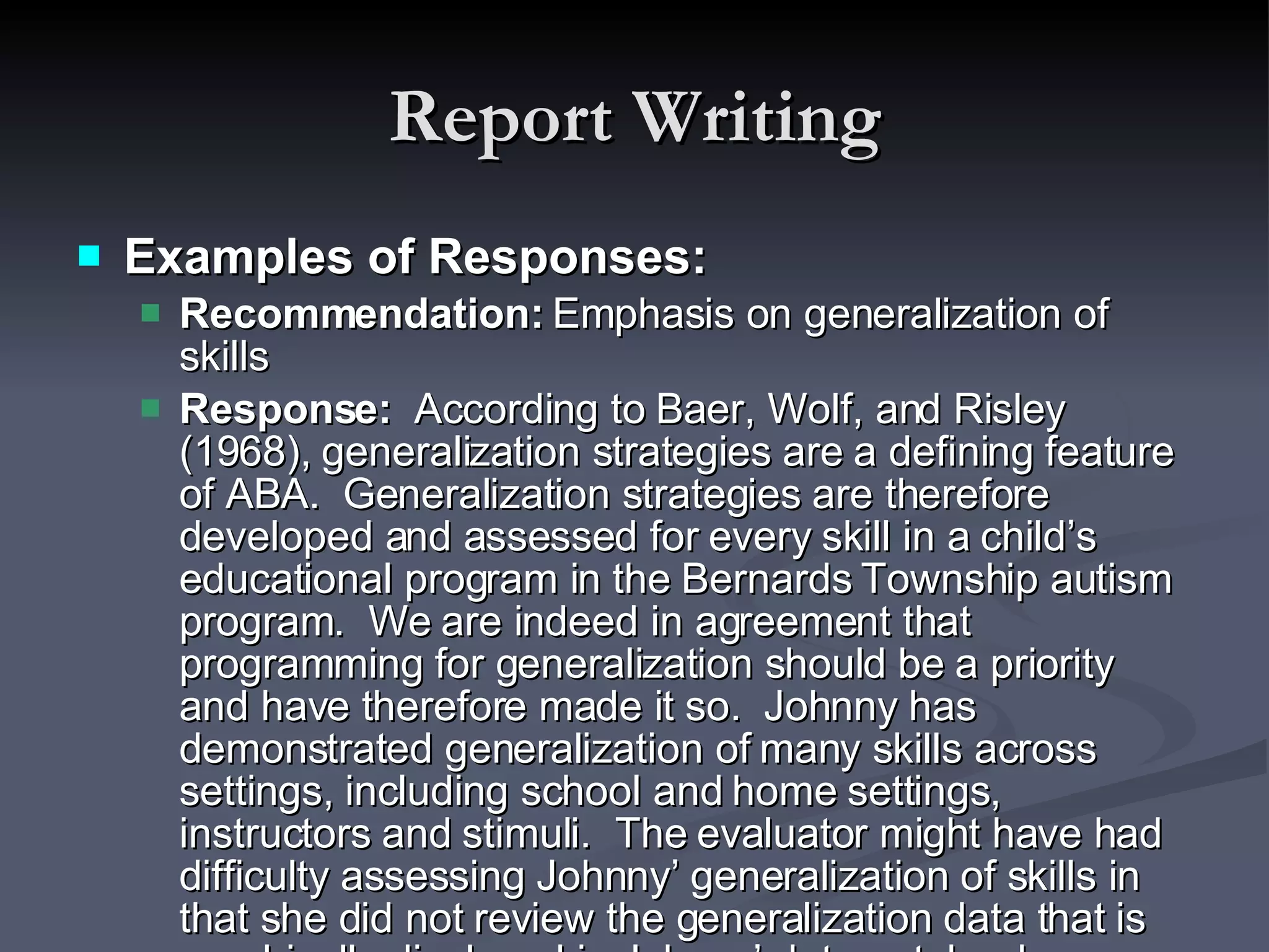 Report Writing Examples of Responses: Recommendation:  Emphasis on generalization of skills Response:  According to Baer, Wolf, and Risley (1968), generalization strategies are a defining feature of ABA.  Generalization strategies are therefore developed and assessed for every skill in a child’s educational program in the Bernards Township autism program.  We are indeed in agreement that programming for generalization should be a priority and have therefore made it so.  Johnny has demonstrated generalization of many skills across settings, including school and home settings, instructors and stimuli.  The evaluator might have had difficulty assessing Johnny’ generalization of skills in that she did not review the generalization data that is graphically displayed in Johnny’ data notebook.  