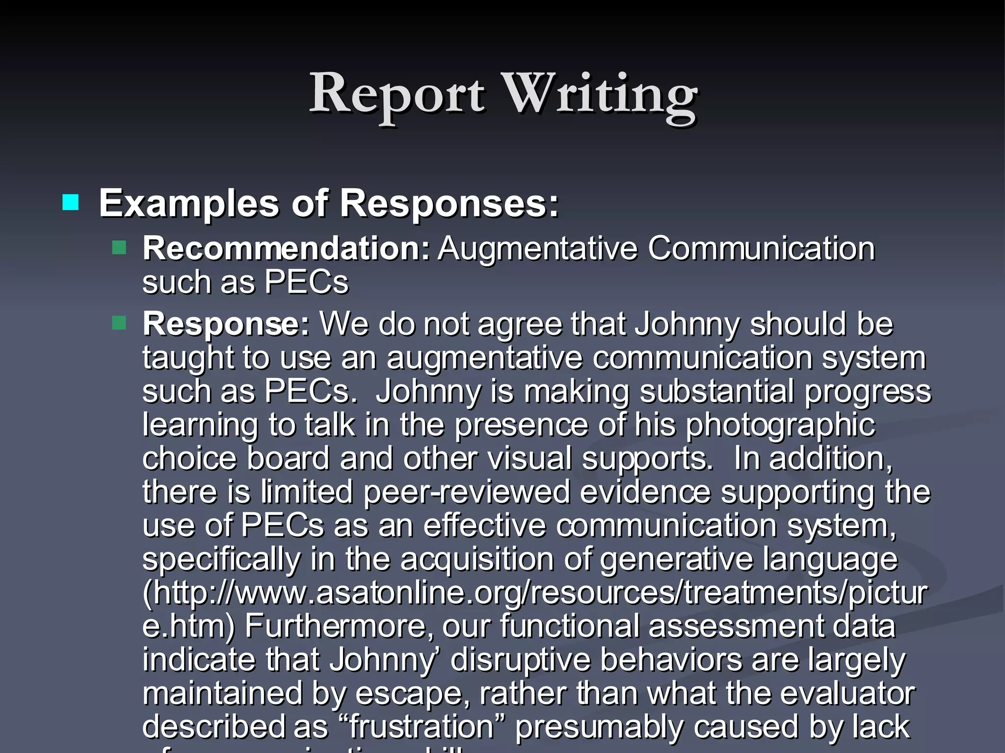 Report Writing Examples of Responses: Recommendation:  Augmentative Communication such as PECs Response:  We do not agree that Johnny should be taught to use an augmentative communication system such as PECs.  Johnny is making substantial progress learning to talk in the presence of his photographic choice board and other visual supports.  In addition, there is limited peer-reviewed evidence supporting the use of PECs as an effective communication system, specifically in the acquisition of generative language (http://www.asatonline.org/resources/treatments/picture.htm) Furthermore, our functional assessment data indicate that Johnny’ disruptive behaviors are largely maintained by escape, rather than what the evaluator described as “frustration” presumably caused by lack of communication skills.  