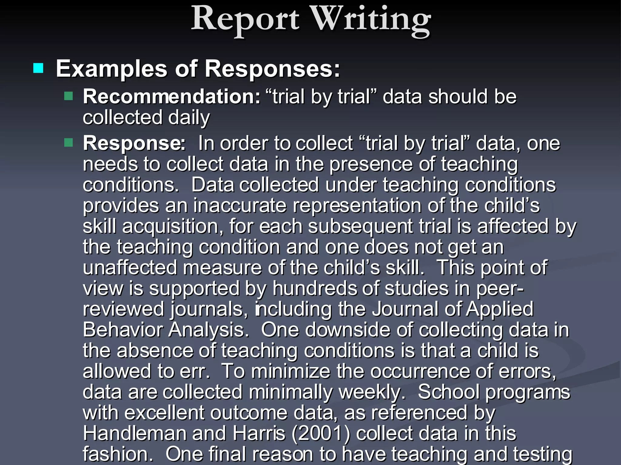 Report Writing Examples of Responses: Recommendation:  “trial by trial” data should be collected daily Response:   In order to collect “trial by trial” data, one needs to collect data in the presence of teaching conditions.  Data collected under teaching conditions provides an inaccurate representation of the child’s skill acquisition, for each subsequent trial is affected by the teaching condition and one does not get an unaffected measure of the child’s skill.  This point of view is supported by hundreds of studies in peer-reviewed journals, including the Journal of Applied Behavior Analysis.  One downside of collecting data in the absence of teaching conditions is that a child is allowed to err.  To minimize the occurrence of errors, data are collected minimally weekly.  School programs with excellent outcome data, as referenced by Handleman and Harris (2001) collect data in this fashion.  One final reason to have teaching and testing conditions is that it allows for instructors to have an uninterrupted teaching interaction, which includes modeling appropriate eye contact, attending, and social skills, as well as effective teaching of particular target skills. 