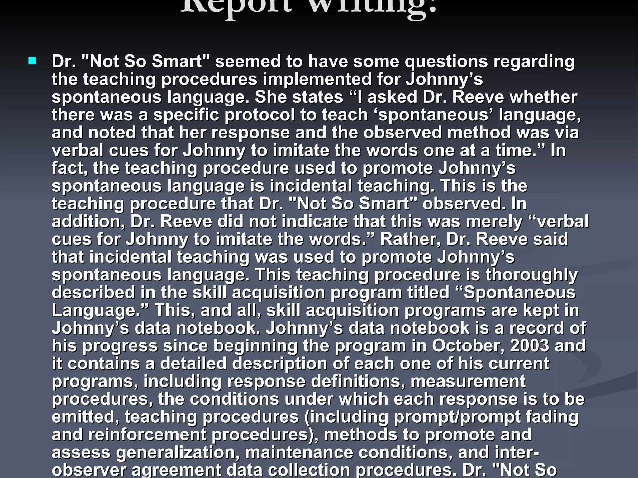 Report Writing:  Dr. "Not So Smart" seemed to have some questions regarding the teaching procedures implemented for Johnny’s spontaneous language. She states “I asked Dr. Reeve whether there was a specific protocol to teach ‘spontaneous’ language, and noted that her response and the observed method was via verbal cues for Johnny to imitate the words one at a time.” In fact, the teaching procedure used to promote Johnny’s spontaneous language is incidental teaching. This is the teaching procedure that Dr. "Not So Smart" observed. In addition, Dr. Reeve did not indicate that this was merely “verbal cues for Johnny to imitate the words.” Rather, Dr. Reeve said that incidental teaching was used to promote Johnny’s spontaneous language. This teaching procedure is thoroughly described in the skill acquisition program titled “Spontaneous Language.” This, and all, skill acquisition programs are kept in Johnny’s data notebook. Johnny’s data notebook is a record of his progress since beginning the program in October, 2003 and it contains a detailed description of each one of his current programs, including response definitions, measurement procedures, the conditions under which each response is to be emitted, teaching procedures (including prompt/prompt fading and reinforcement procedures), methods to promote and assess generalization, maintenance conditions, and inter-observer agreement data collection procedures. Dr. "Not So Smart" only briefly looked through Johnny’s data notebook while Johnny ate lunch.  
