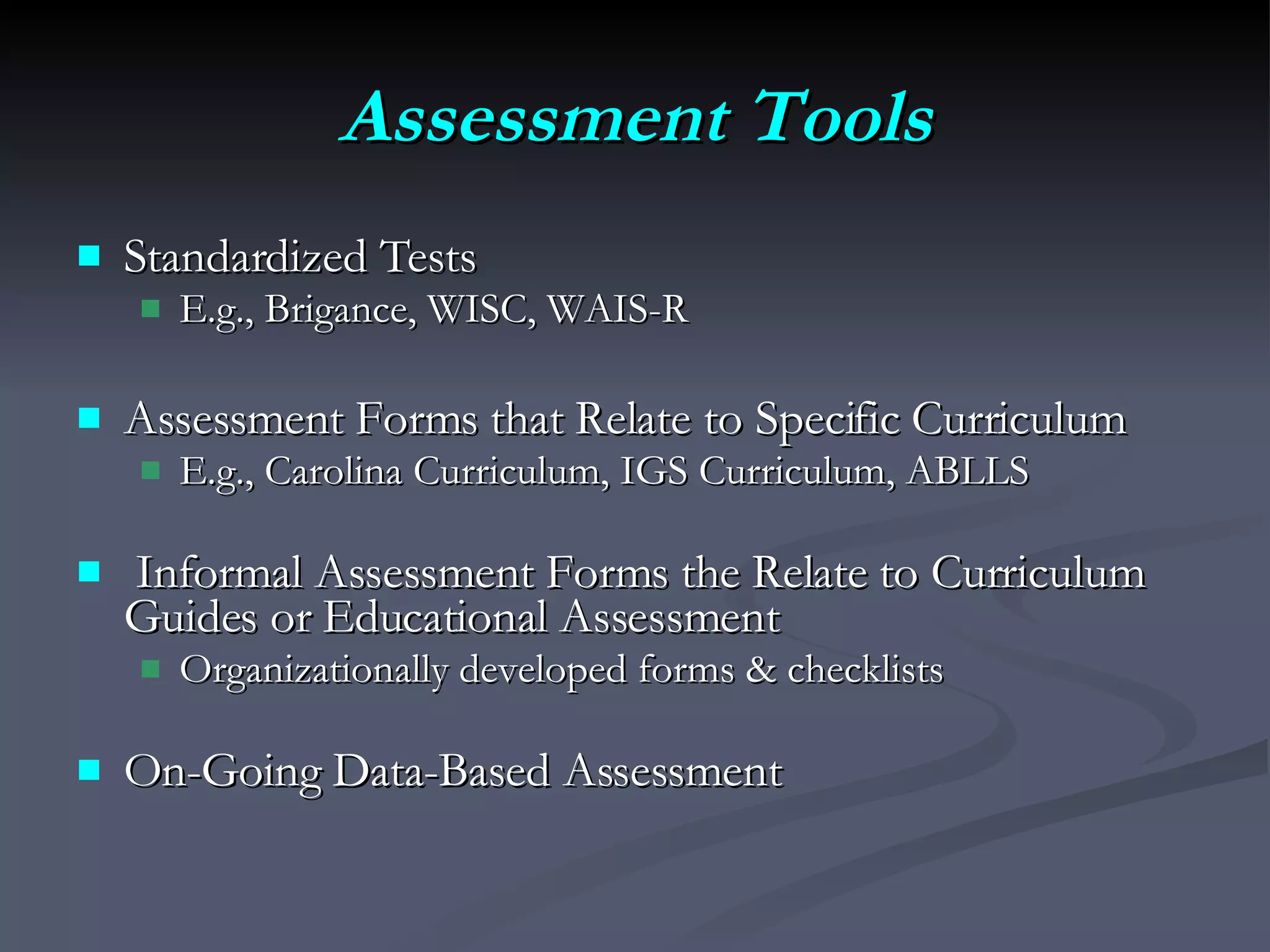 Assessment Tools Standardized Tests E.g., Brigance, WISC, WAIS-R  Assessment Forms that Relate to Specific Curriculum E.g., Carolina Curriculum, IGS Curriculum, ABLLS Informal Assessment Forms the Relate to Curriculum Guides or Educational Assessment Organizationally developed forms & checklists On-Going Data-Based Assessment 