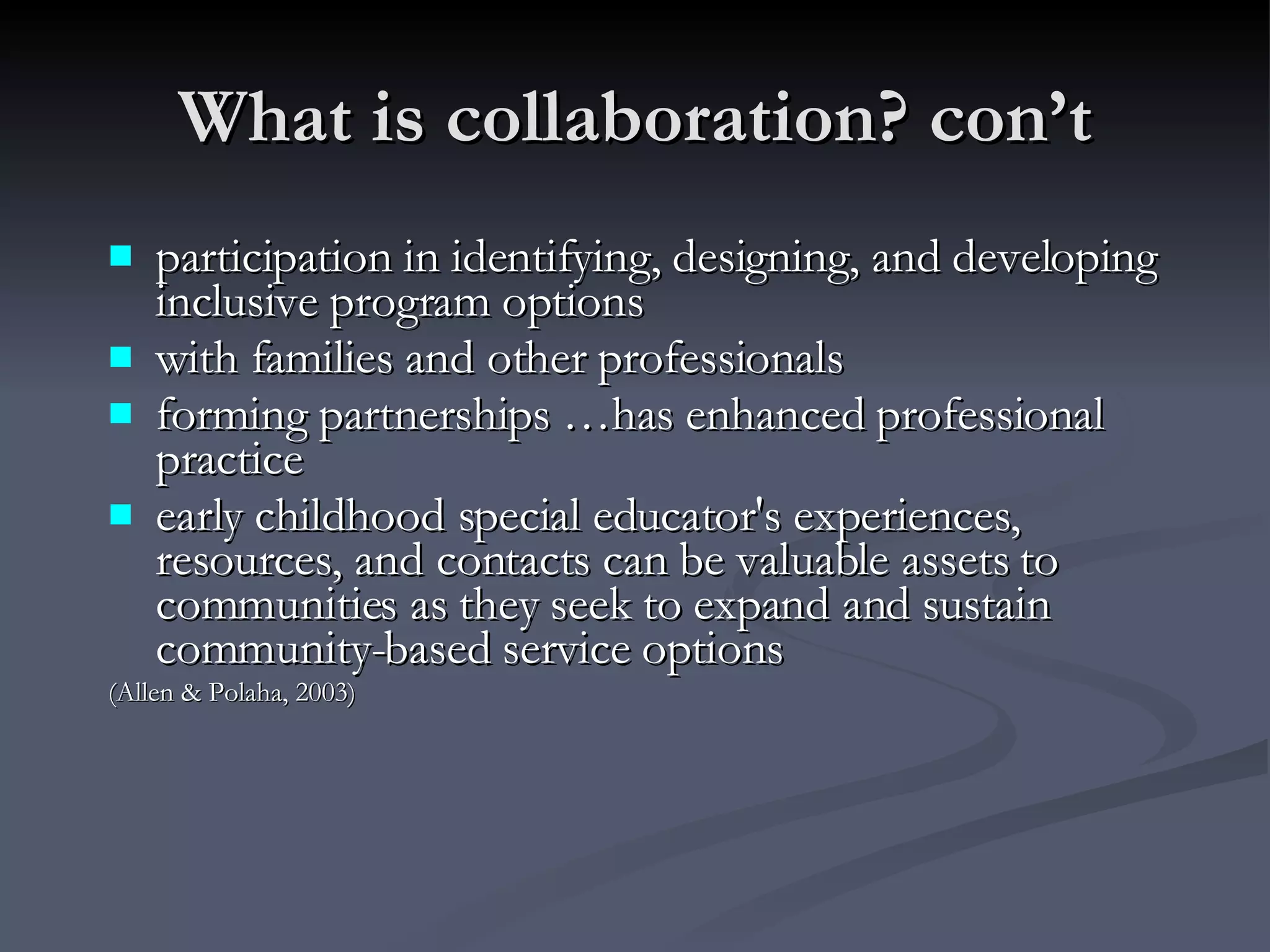 What is collaboration? con’t participation in identifying, designing, and developing inclusive program options  with families and other professionals forming partnerships …has enhanced professional practice early childhood special educator's experiences, resources, and contacts can be valuable assets to communities as they seek to expand and sustain community-based service options (Allen & Polaha, 2003) 