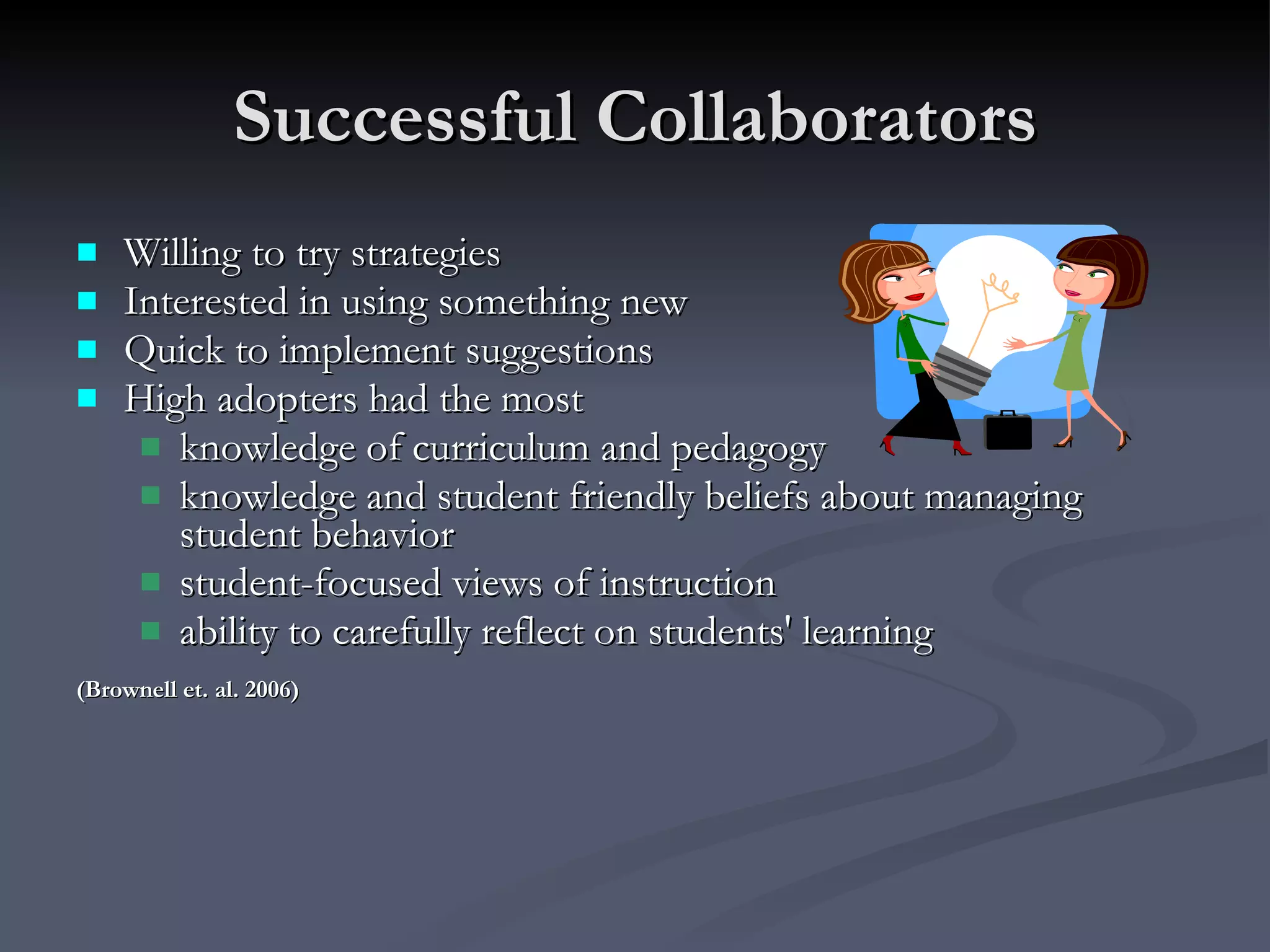 Successful Collaborators Willing to try strategies Interested in using something new Quick to implement suggestions High adopters had the most  knowledge of curriculum and pedagogy knowledge and student friendly beliefs about managing student behavior student-focused views of instruction ability to carefully reflect on students' learning (Brownell et. al. 2006) 