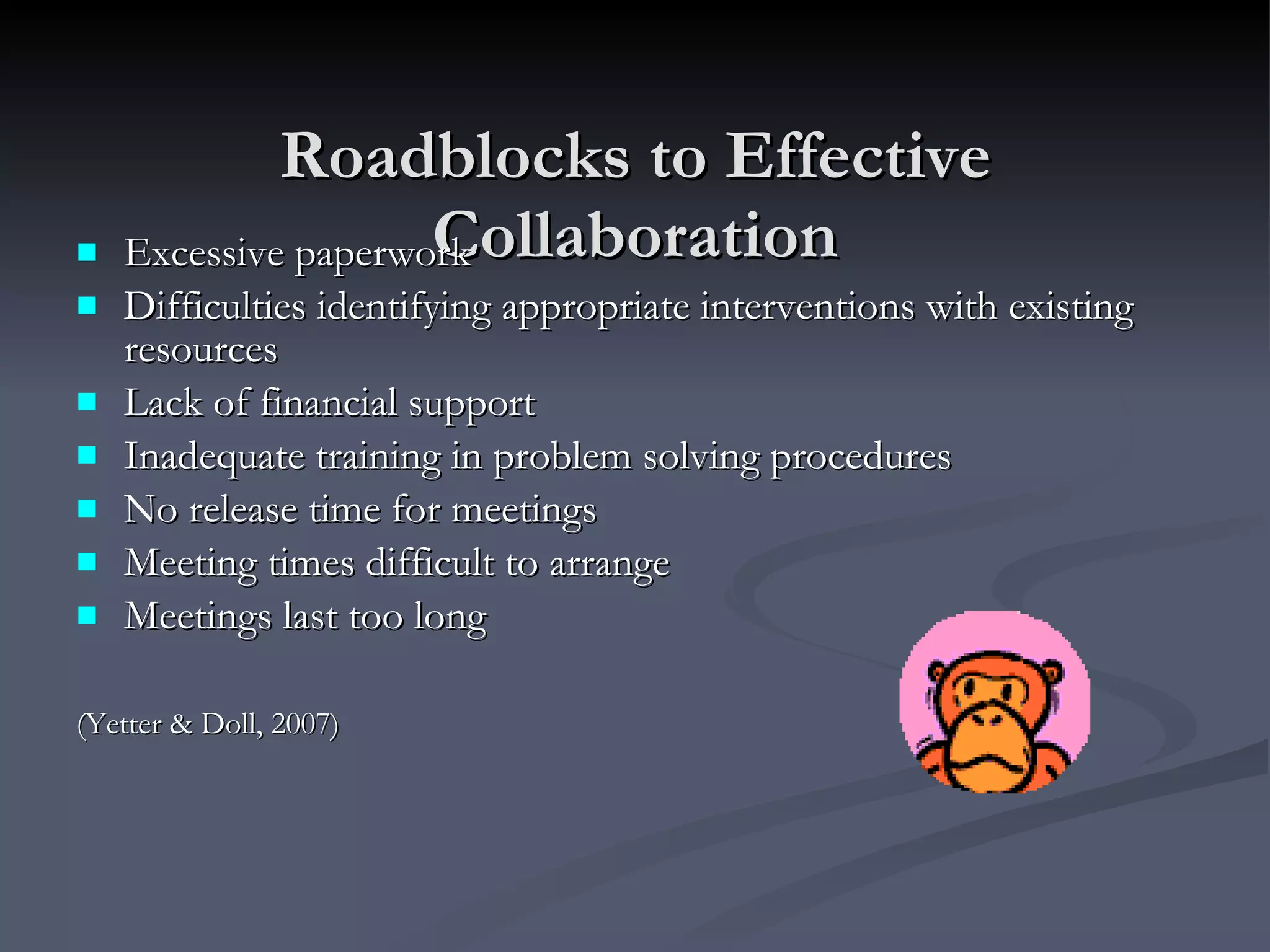 Roadblocks to Effective Collaboration Excessive paperwork  Difficulties identifying appropriate interventions with existing resources Lack of financial support Inadequate training in problem solving procedures No release time for meetings Meeting times difficult to arrange Meetings last too long (Yetter & Doll, 2007) 