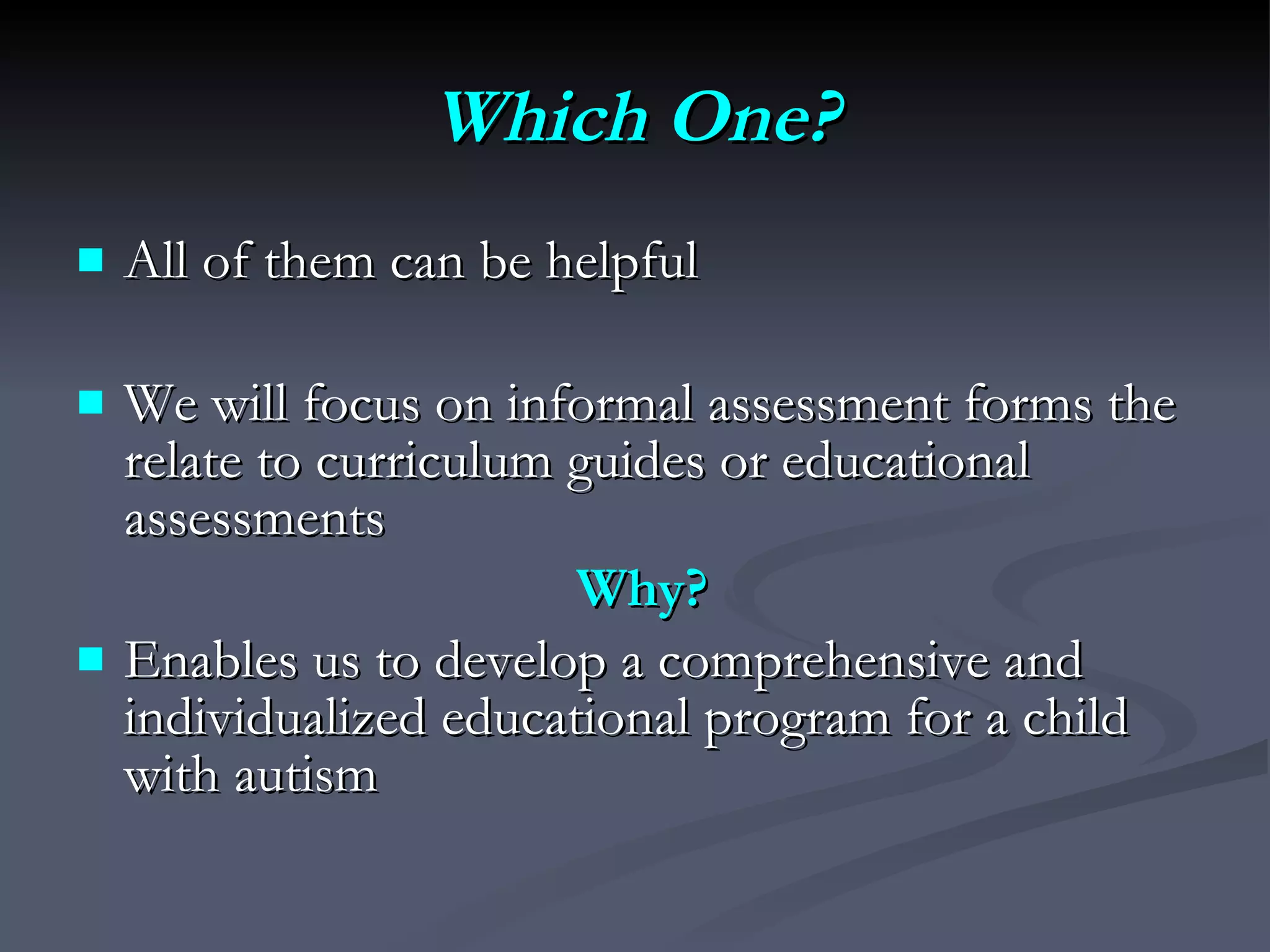 Which One? All of them can be helpful We will focus on i nformal assessment forms the relate to curriculum guides or educational assessments Why? Enables us to develop a comprehensive and individualized educational program for a child with autism 