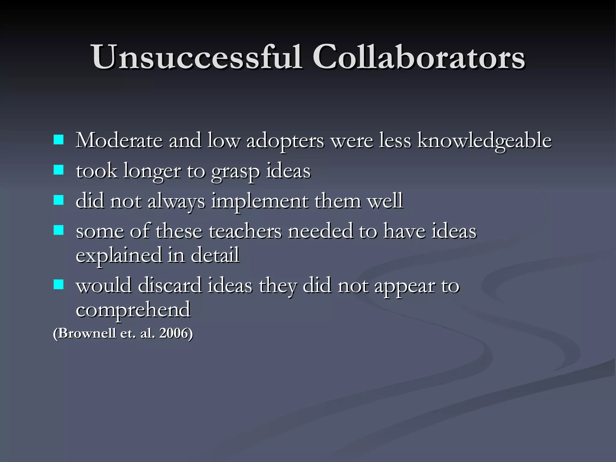 Unsuccessful Collaborators Moderate and low adopters were less knowledgeable took longer to grasp ideas did not always implement them well some of these teachers needed to have ideas explained in detail  would discard ideas they did not appear to comprehend (Brownell et. al. 2006) 