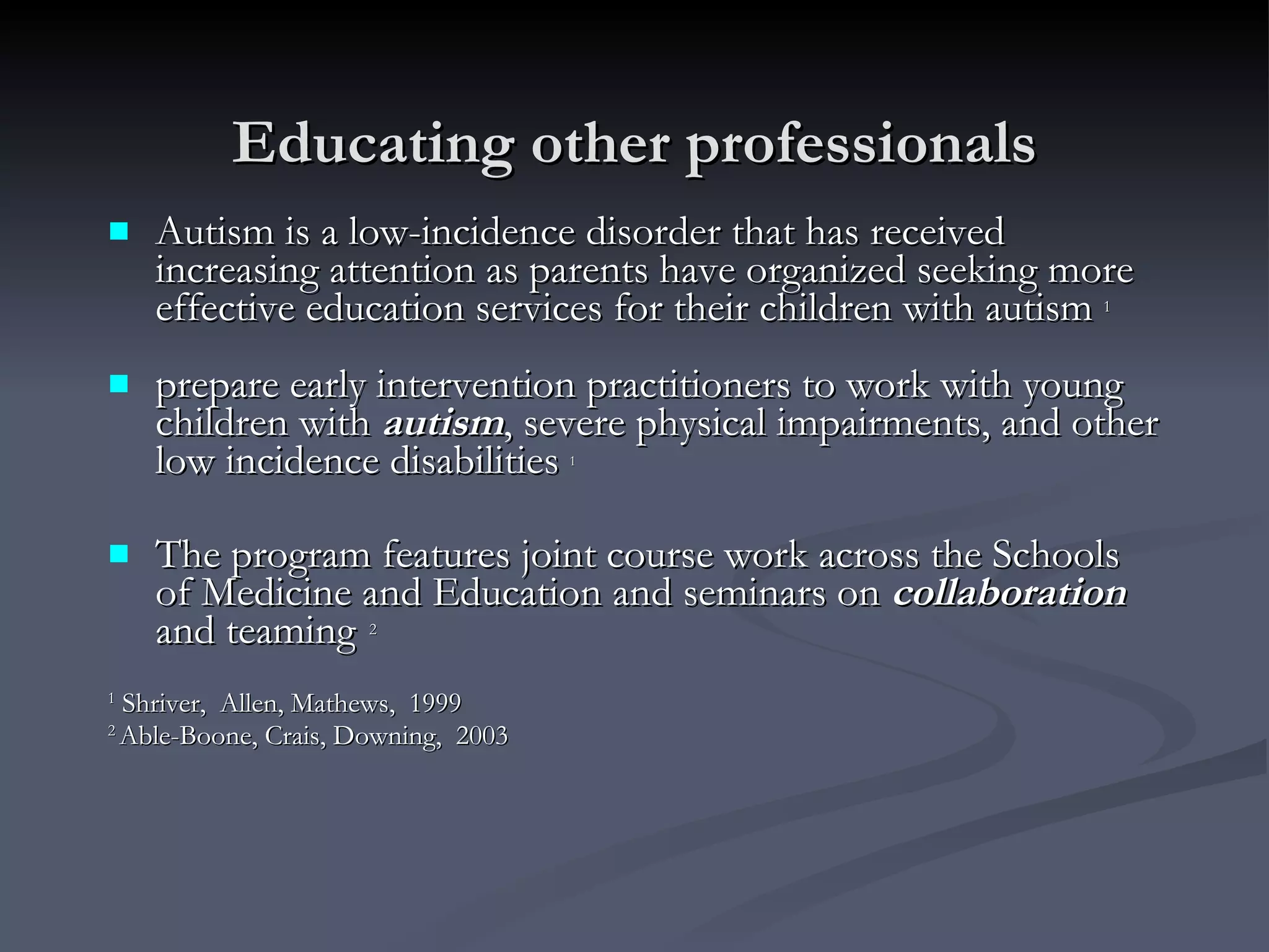 Educating other professionals Autism is a low-incidence disorder that has received increasing attention as parents have organized seeking more effective education services for their children with autism  1 prepare early intervention practitioners to work with young children with  autism , severe physical impairments, and other low incidence disabilities  1 The program features joint course work across the Schools of Medicine and Education and seminars on  collaboration  and teaming  2 1  Shriver,  Allen, Mathews,  1999  2  Able-Boone, Crais, Downing,  2003 
