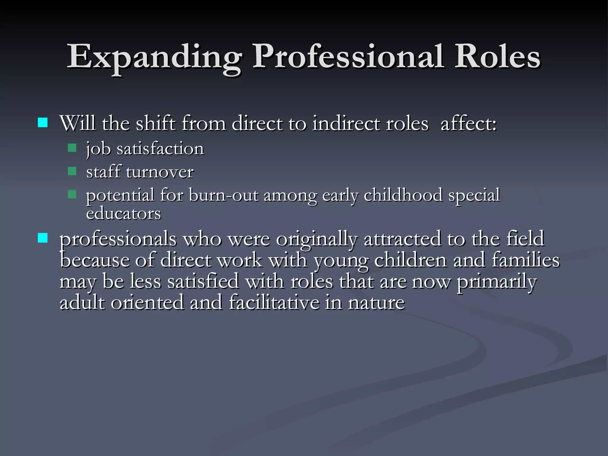 Expanding Professional Roles Will the shift from direct to indirect roles  affect: job satisfaction staff turnover potential for burn-out among early childhood special educators professionals who were originally attracted to the field because of direct work with young children and families may be less satisfied with roles that are now primarily adult oriented and facilitative in nature 