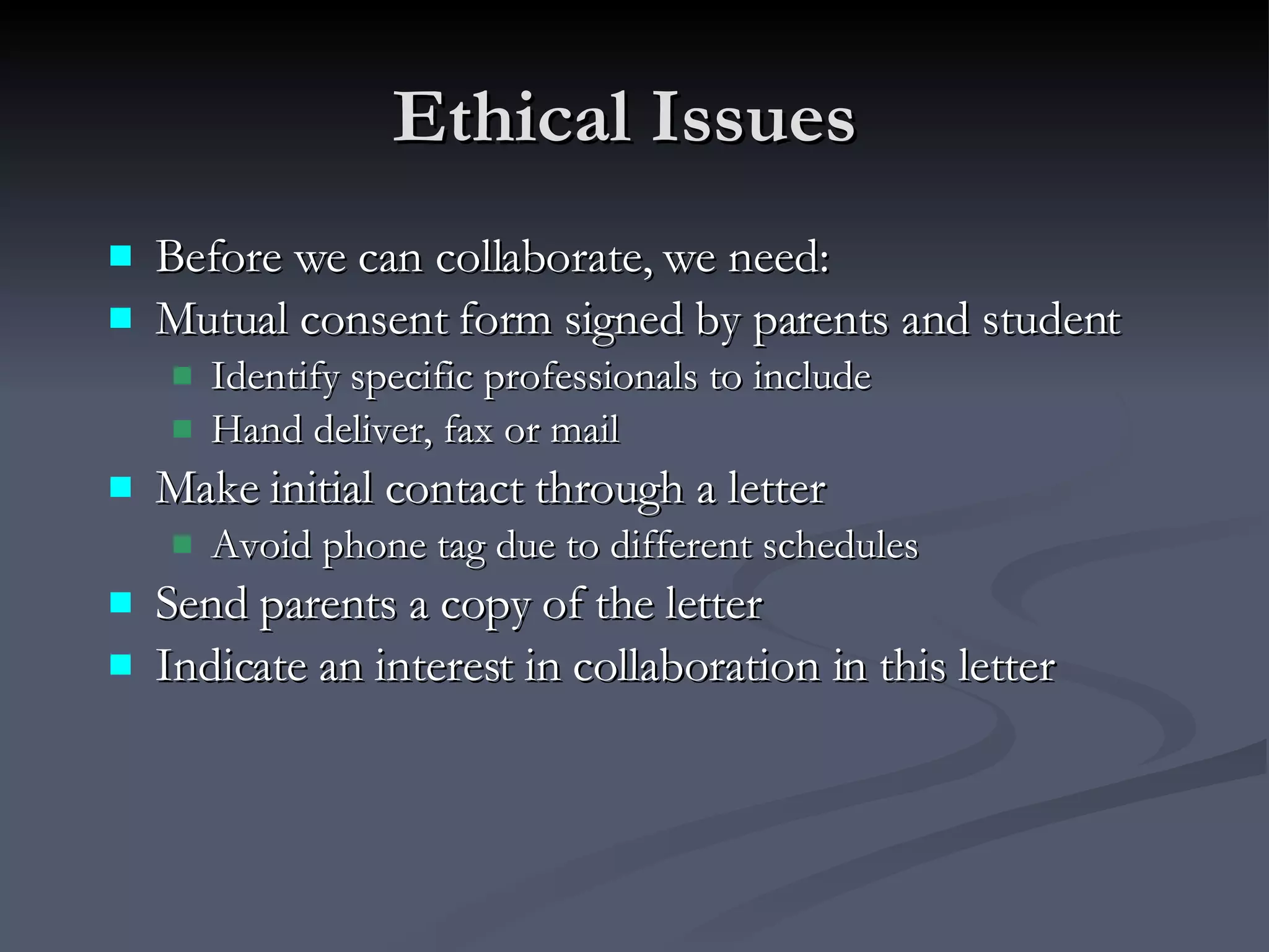 Ethical Issues  Before we can collaborate, we need: Mutual consent form signed by parents and student Identify specific professionals to include Hand deliver, fax or mail Make initial contact through a letter Avoid phone tag due to different schedules Send parents a copy of the letter  Indicate an interest in collaboration in this letter 