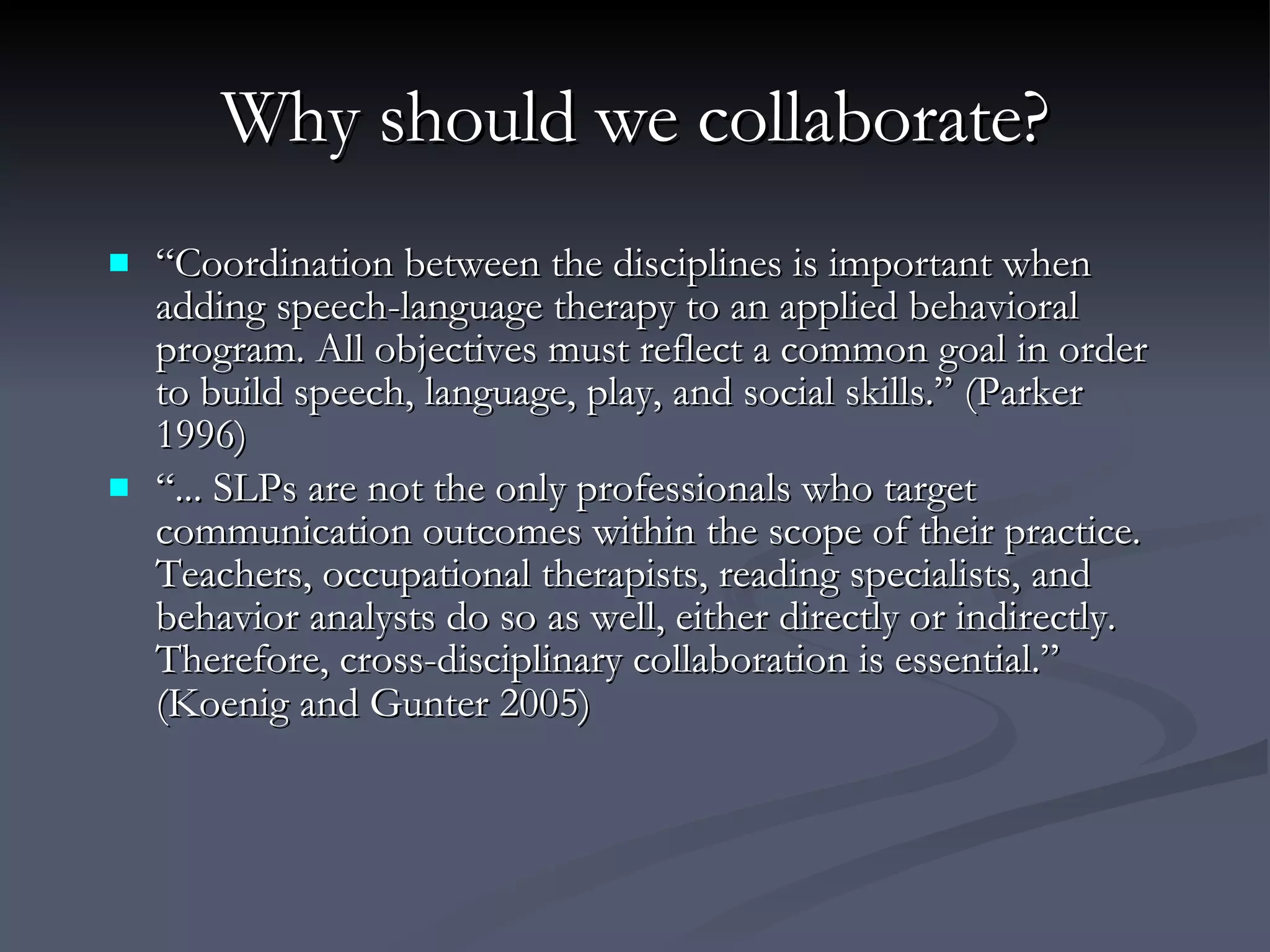 Why should we collaborate? “ Coordination between the disciplines is important when adding speech-language therapy to an applied behavioral program. All objectives must reflect a common goal in order to build speech, language, play, and social skills.” (Parker 1996)  “ ... SLPs are not the only professionals who target communication outcomes within the scope of their practice. Teachers, occupational therapists, reading specialists, and behavior analysts do so as well, either directly or indirectly. Therefore, cross-disciplinary collaboration is essential.” (Koenig and Gunter 2005)   