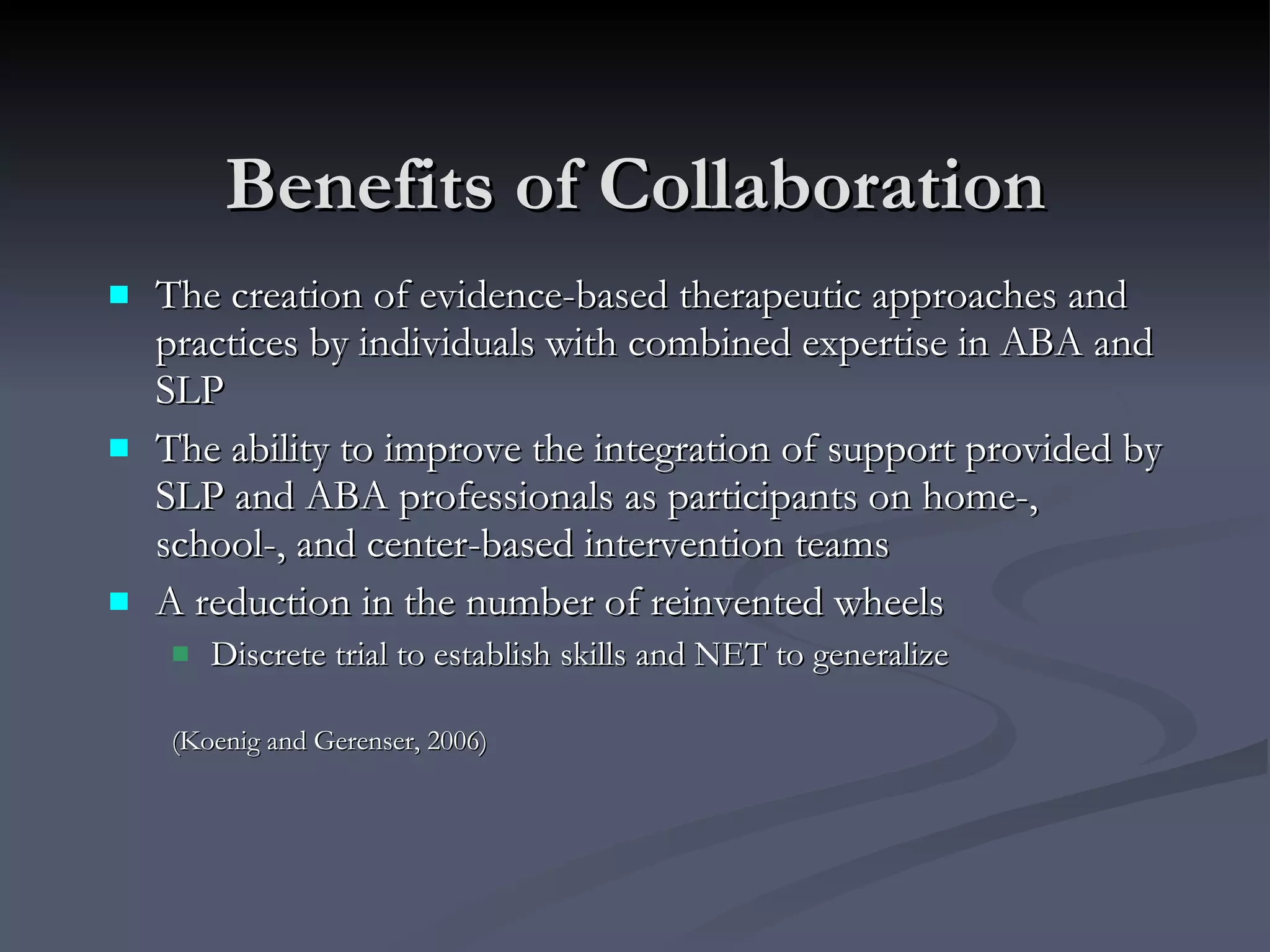 Benefits of Collaboration The creation of evidence-based therapeutic approaches and practices by individuals with combined expertise in ABA and SLP The ability to improve the integration of support provided by SLP and ABA professionals as participants on home-, school-, and center-based intervention teams A reduction in the number of reinvented wheels Discrete trial to establish skills and NET to generalize (Koenig and Gerenser, 2006)   