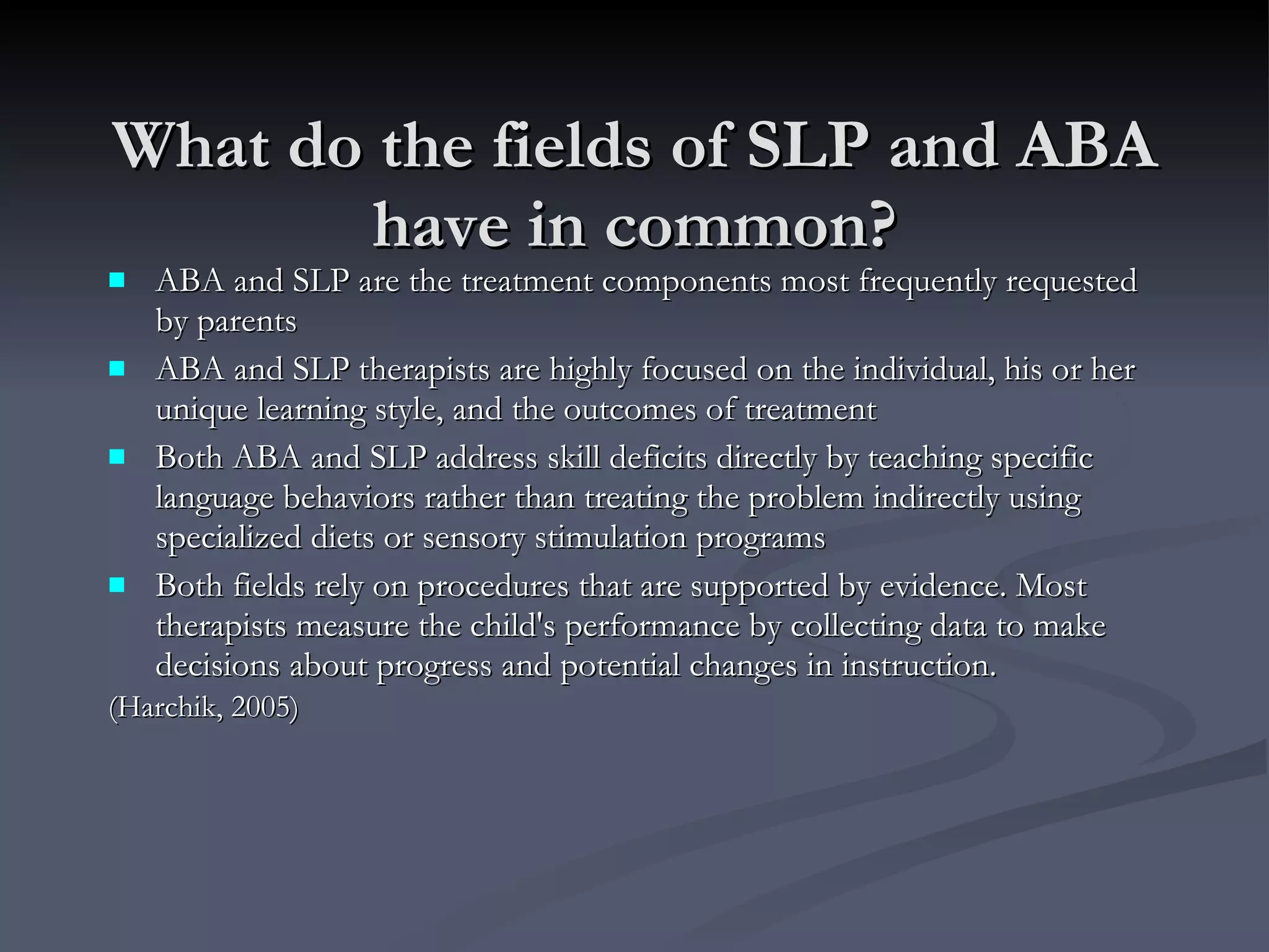 What do the fields of SLP and ABA have in common? ABA and SLP are the treatment components most frequently requested by parents ABA and SLP therapists are highly focused on the individual, his or her unique learning style, and the outcomes of treatment Both ABA and SLP address skill deficits directly by teaching specific language behaviors rather than treating the problem indirectly using specialized diets or sensory stimulation programs Both fields rely on procedures that are supported by evidence. Most therapists measure the child's performance by collecting data to make decisions about progress and potential changes in instruction. (Harchik, 2005) 