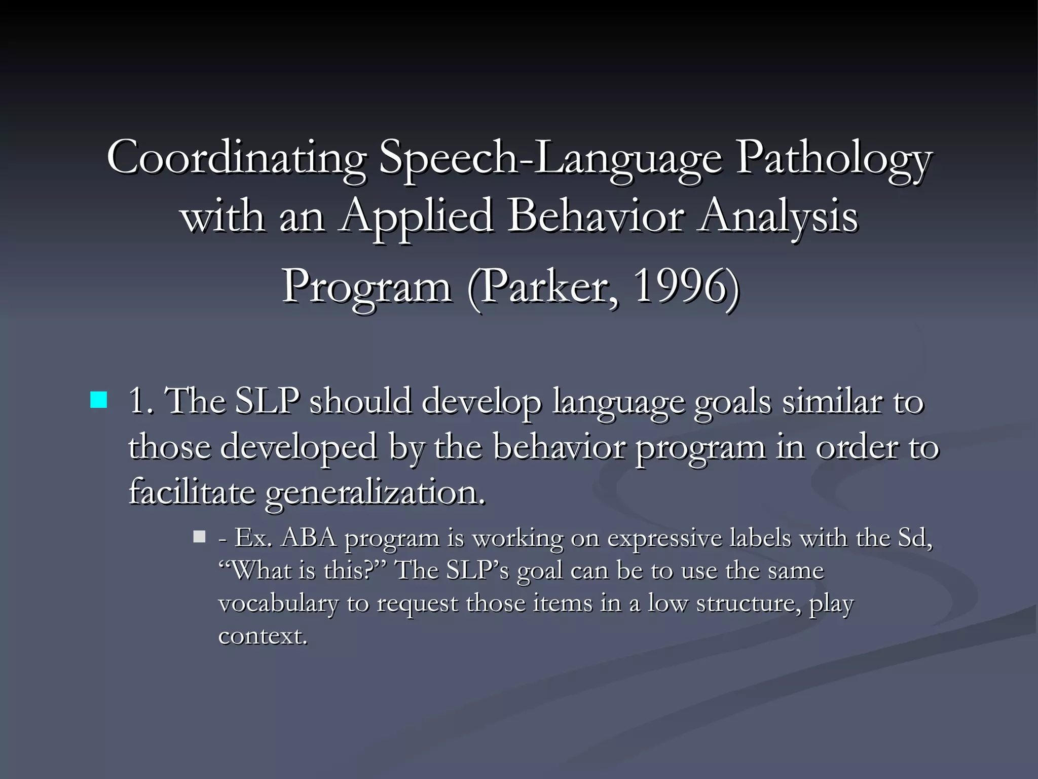 Coordinating Speech-Language Pathology with an Applied Behavior Analysis Program (Parker, 1996)   1. The SLP should develop language goals similar to those developed by the behavior program in order to facilitate generalization. - Ex. ABA program is working on expressive labels with the Sd, “What is this?” The SLP’s goal can be to use the same vocabulary to request those items in a low structure, play context. 