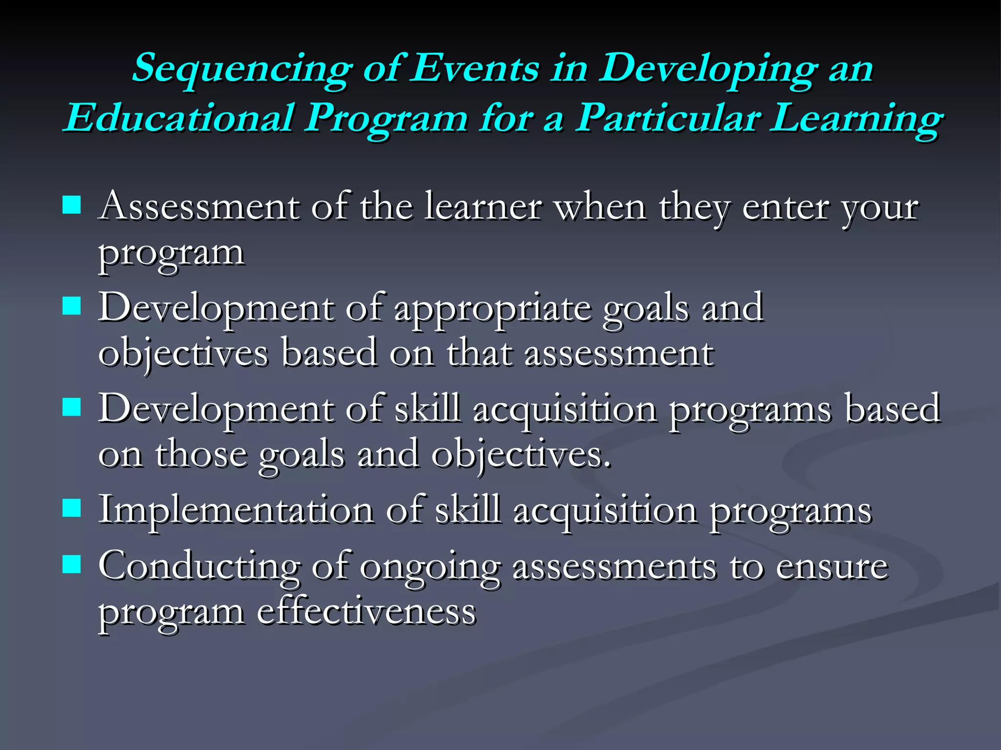 Sequencing of Events in Developing an Educational Program for a Particular Learning Assessment of the learner when they enter your program Development of appropriate goals and objectives based on that assessment  Development of skill acquisition programs based on those goals and objectives.  Implementation of skill acquisition programs Conducting of ongoing assessments to ensure program effectiveness 