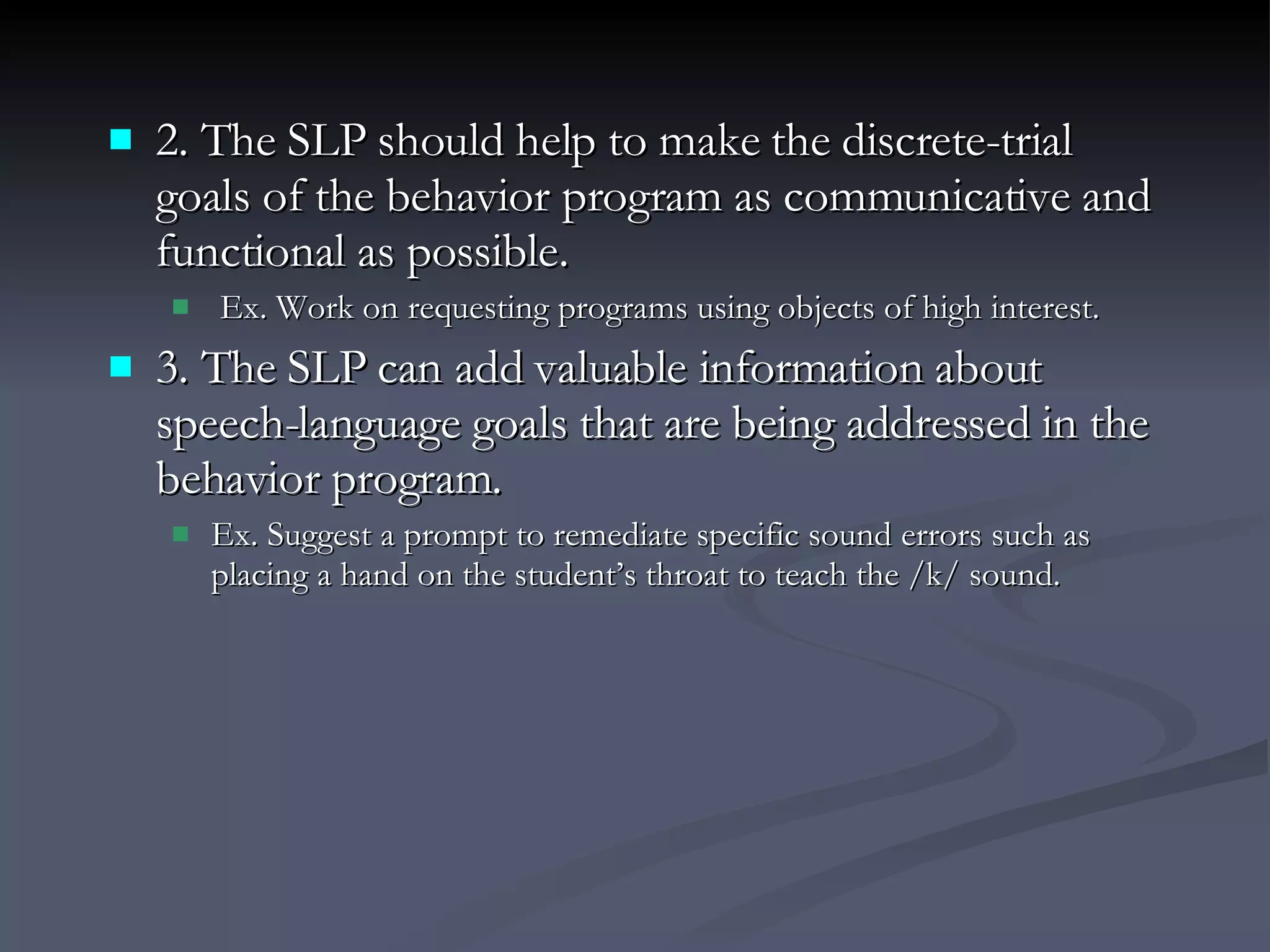 2. The SLP should help to make the discrete-trial goals of the behavior program as communicative and functional as possible. Ex. Work on requesting programs using objects of high interest. 3. The SLP can add valuable information about speech-language goals that are being addressed in the behavior program. Ex. Suggest a prompt to remediate specific sound errors such as placing a hand on the student’s throat to teach the /k/ sound. 