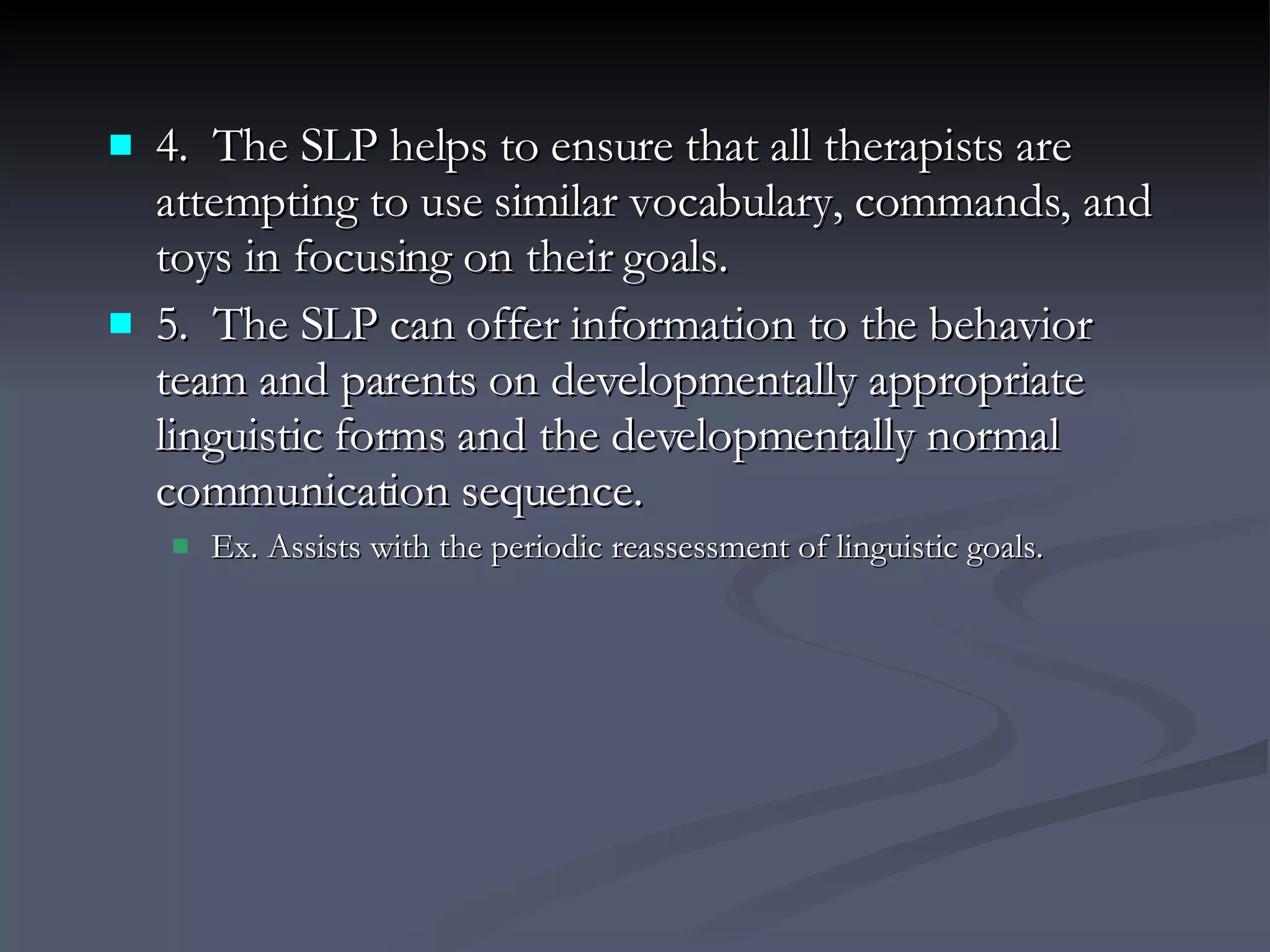 4.  The SLP helps to ensure that all therapists are attempting to use similar vocabulary, commands, and toys in focusing on their goals. 5.  The SLP can offer information to the behavior team and parents on developmentally appropriate linguistic forms and the developmentally normal communication sequence. Ex. Assists with the periodic reassessment of linguistic goals. 