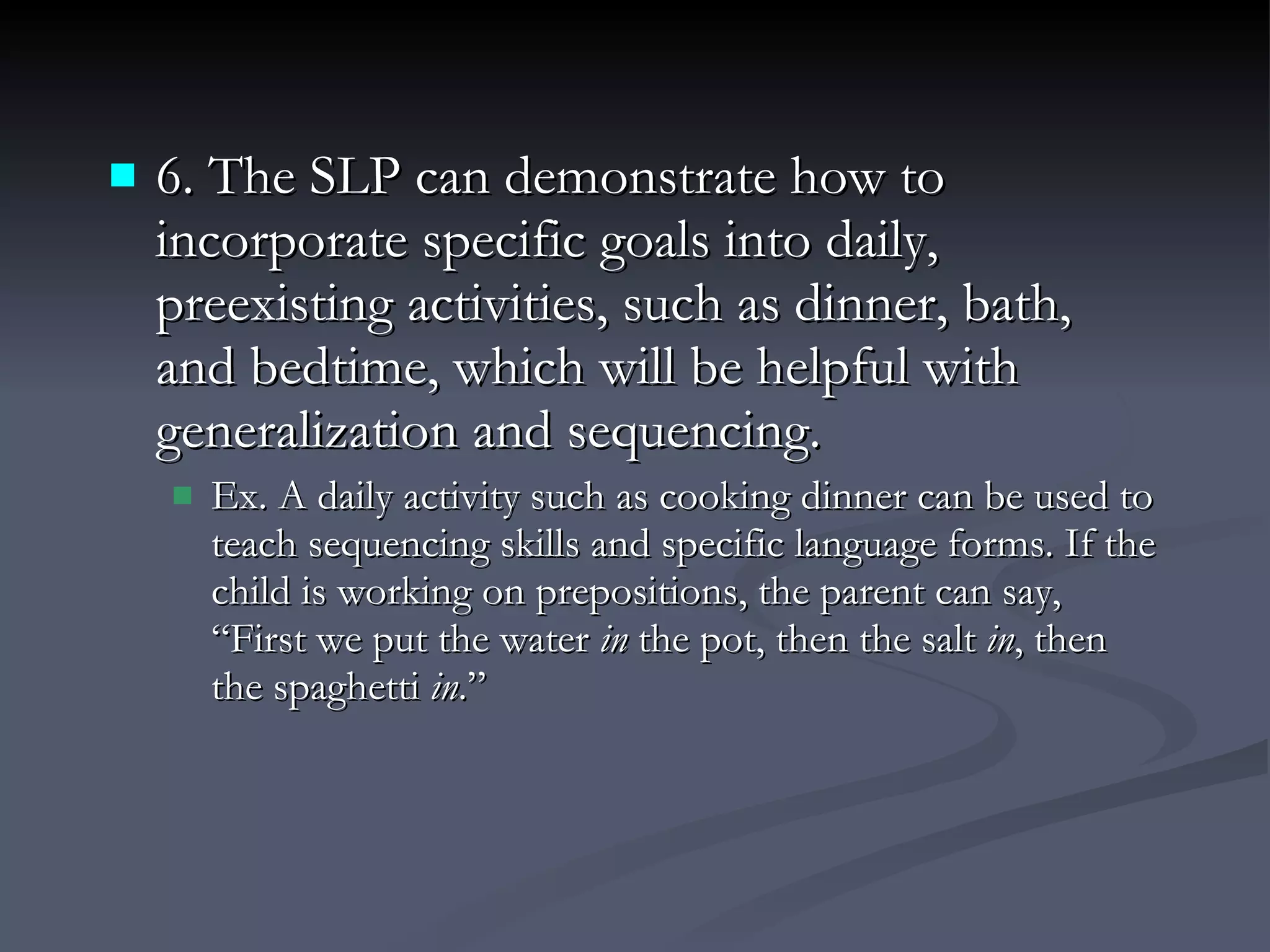 6. The SLP can demonstrate how to incorporate specific goals into daily, preexisting activities, such as dinner, bath, and bedtime, which will be helpful with generalization and sequencing. Ex. A daily activity such as cooking dinner can be used to teach sequencing skills and specific language forms. If the child is working on prepositions, the parent can say, “First we put the water  in  the pot, then the salt  in , then the spaghetti  in .” 