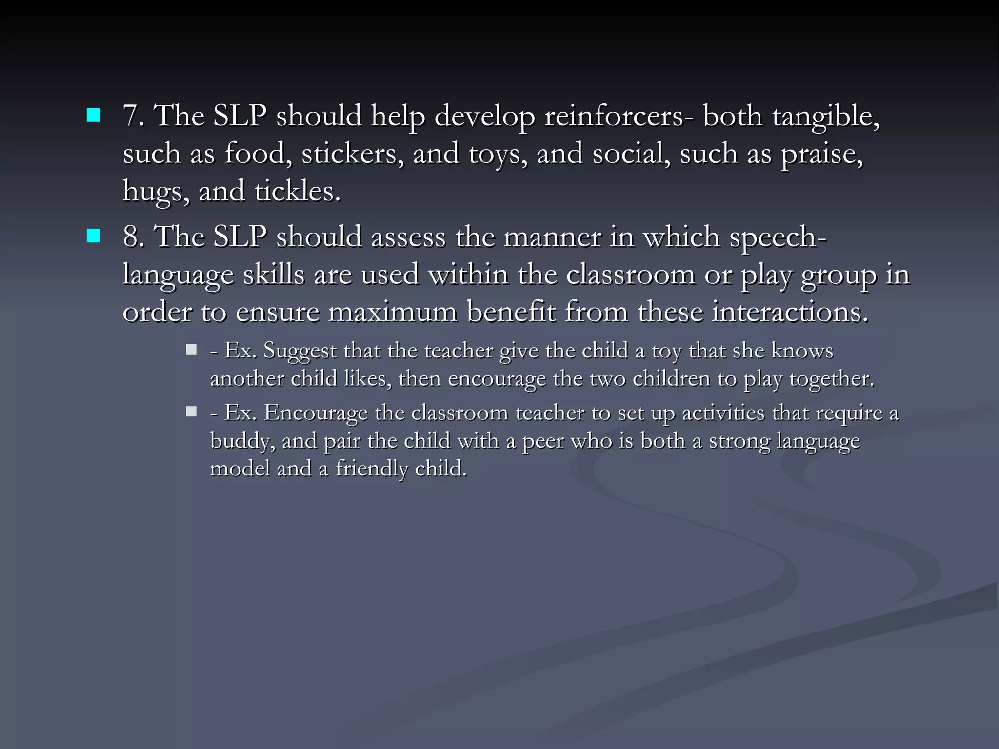 7. The SLP should help develop reinforcers- both tangible, such as food, stickers, and toys, and social, such as praise, hugs, and tickles. 8. The SLP should assess the manner in which speech-language skills are used within the classroom or play group in order to ensure maximum benefit from these interactions. - Ex. Suggest that the teacher give the child a toy that she knows another child likes, then encourage the two children to play together. - Ex. Encourage the classroom teacher to set up activities that require a buddy, and pair the child with a peer who is both a strong language model and a friendly child. 
