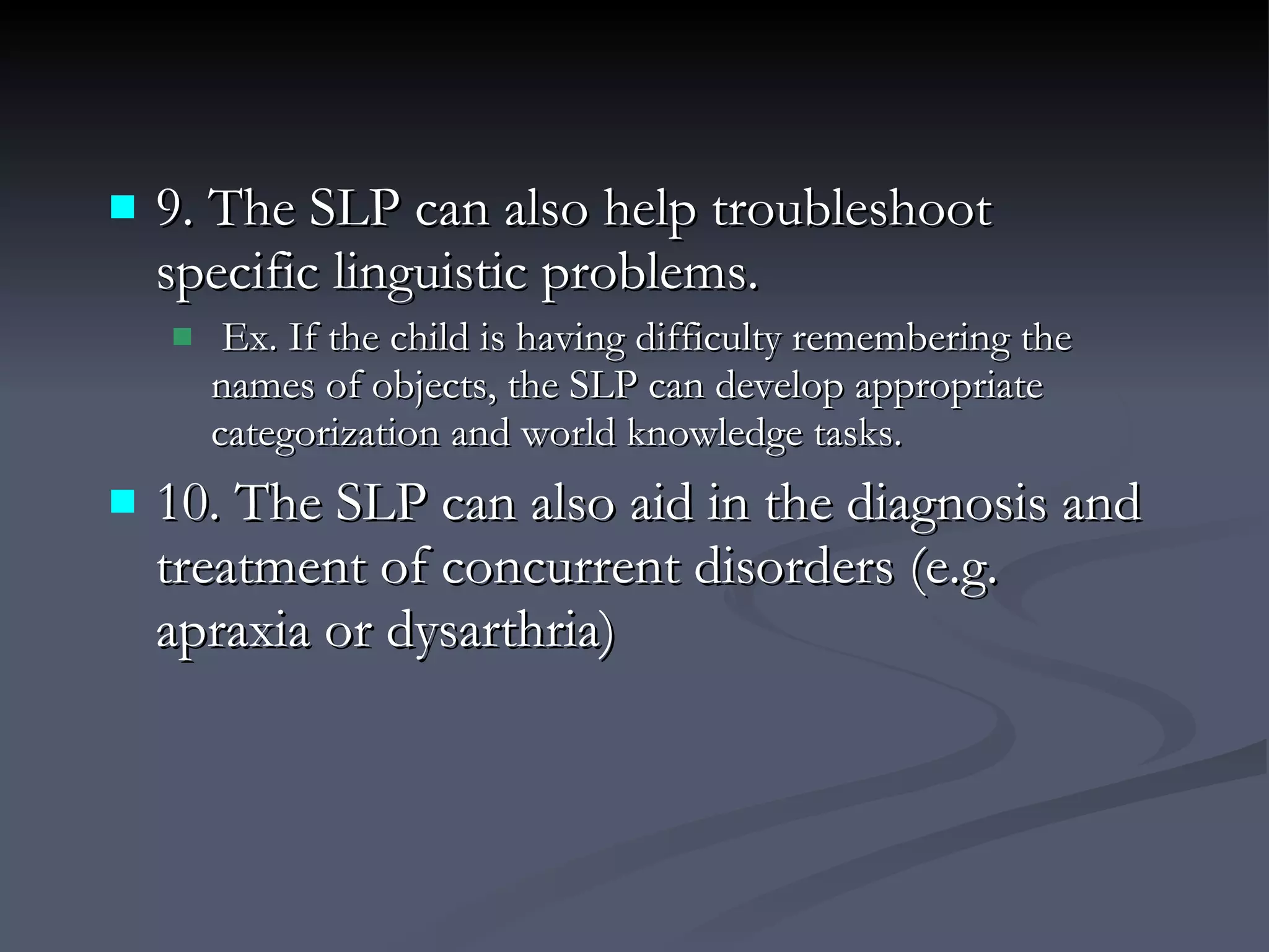 9. The SLP can also help troubleshoot specific linguistic problems. Ex. If the child is having difficulty remembering the names of objects, the SLP can develop appropriate categorization and world knowledge tasks. 10. The SLP can also aid in the diagnosis and treatment of concurrent disorders (e.g. apraxia or dysarthria) 