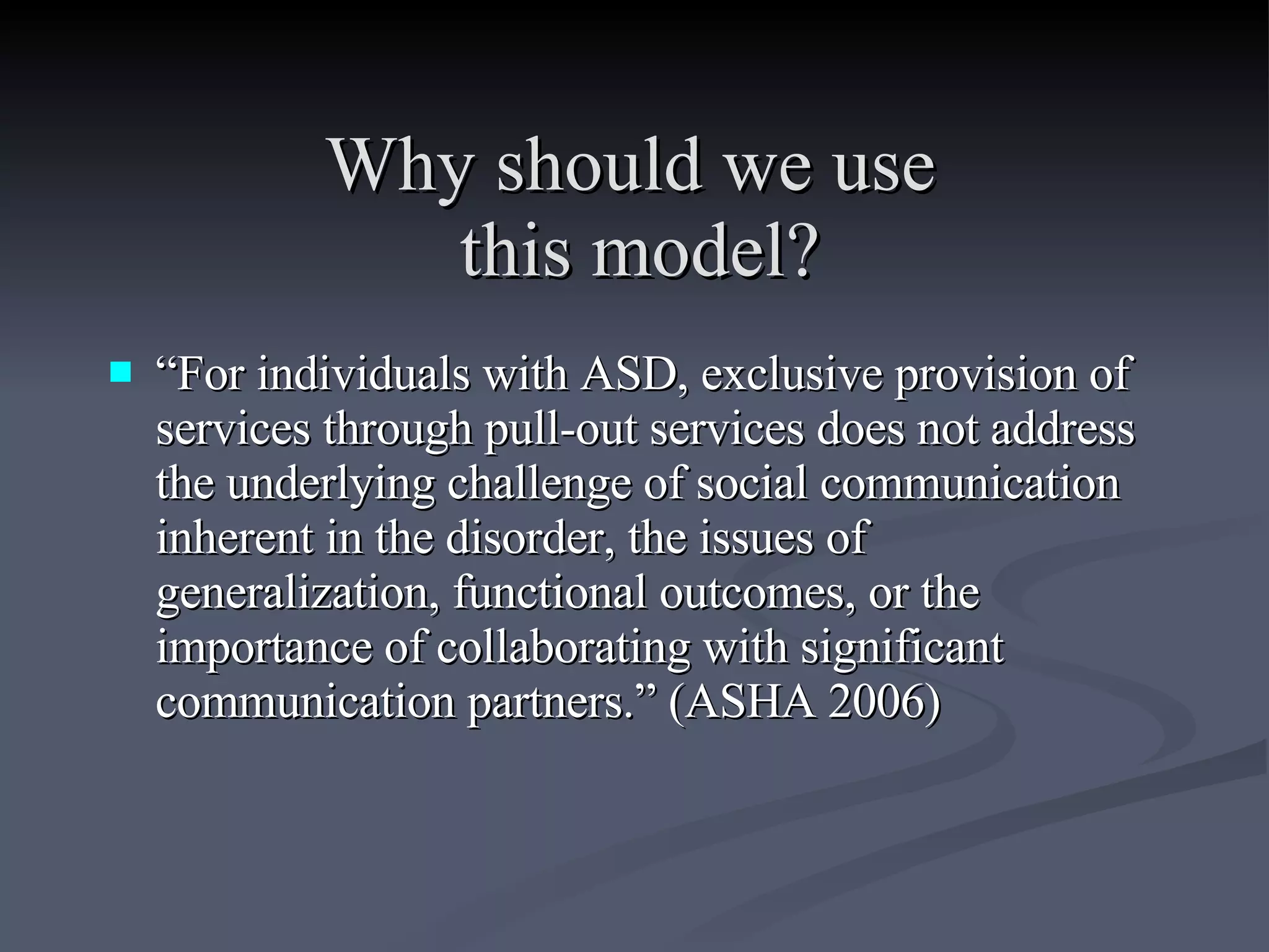 Why should we use  this model? “ For individuals with ASD, exclusive provision of services through pull-out services does not address the underlying challenge of social communication inherent in the disorder, the issues of generalization, functional outcomes, or the importance of collaborating with significant communication partners.” (ASHA 2006)  