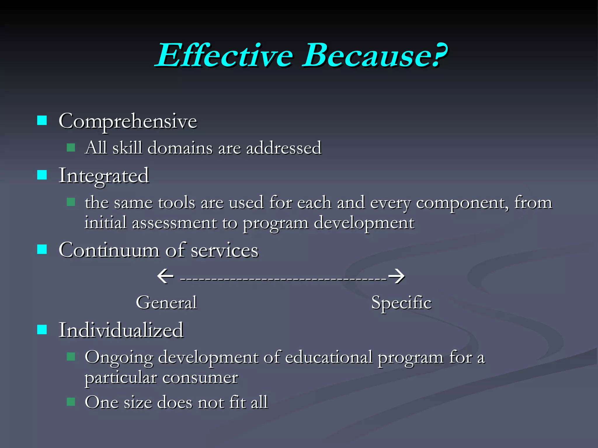 Effective Because? Comprehensive All skill domains are addressed Integrated the same tools are used for each and every component, from initial assessment to program development Continuum of services     ---------------------------------    General  Specific Individualized  Ongoing development of educational program for a particular consumer One size does not fit all 