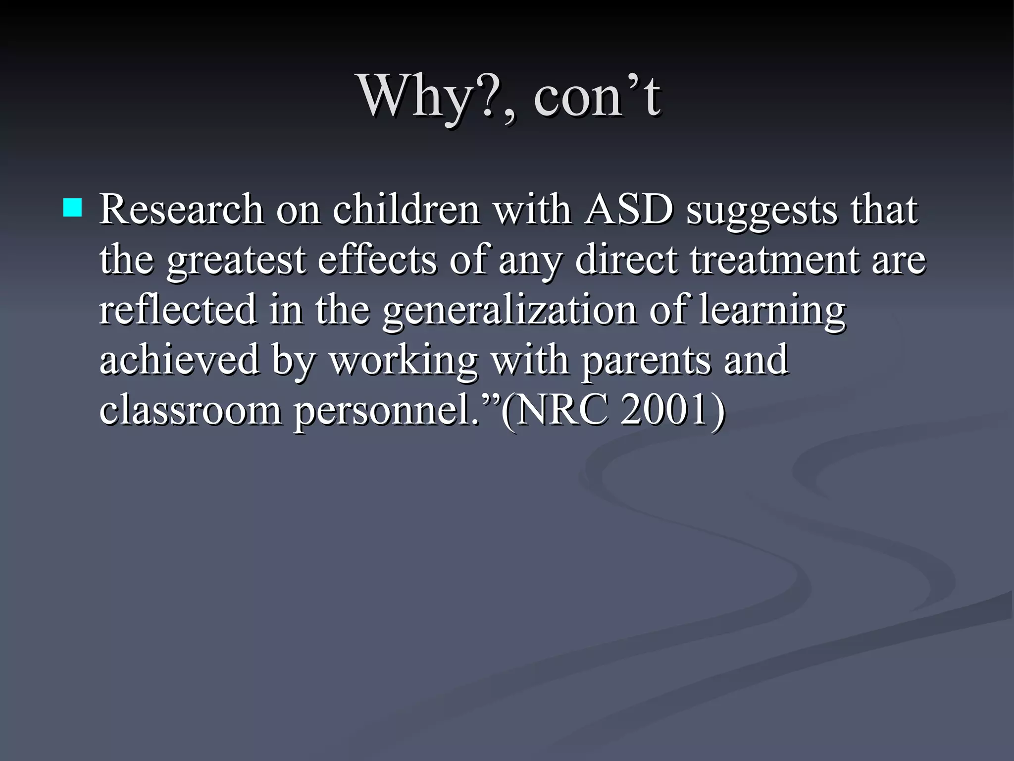 Why?, con’t Research on children with ASD suggests that the greatest effects of any direct treatment are reflected in the generalization of learning achieved by working with parents and classroom personnel.”(NRC 2001)  