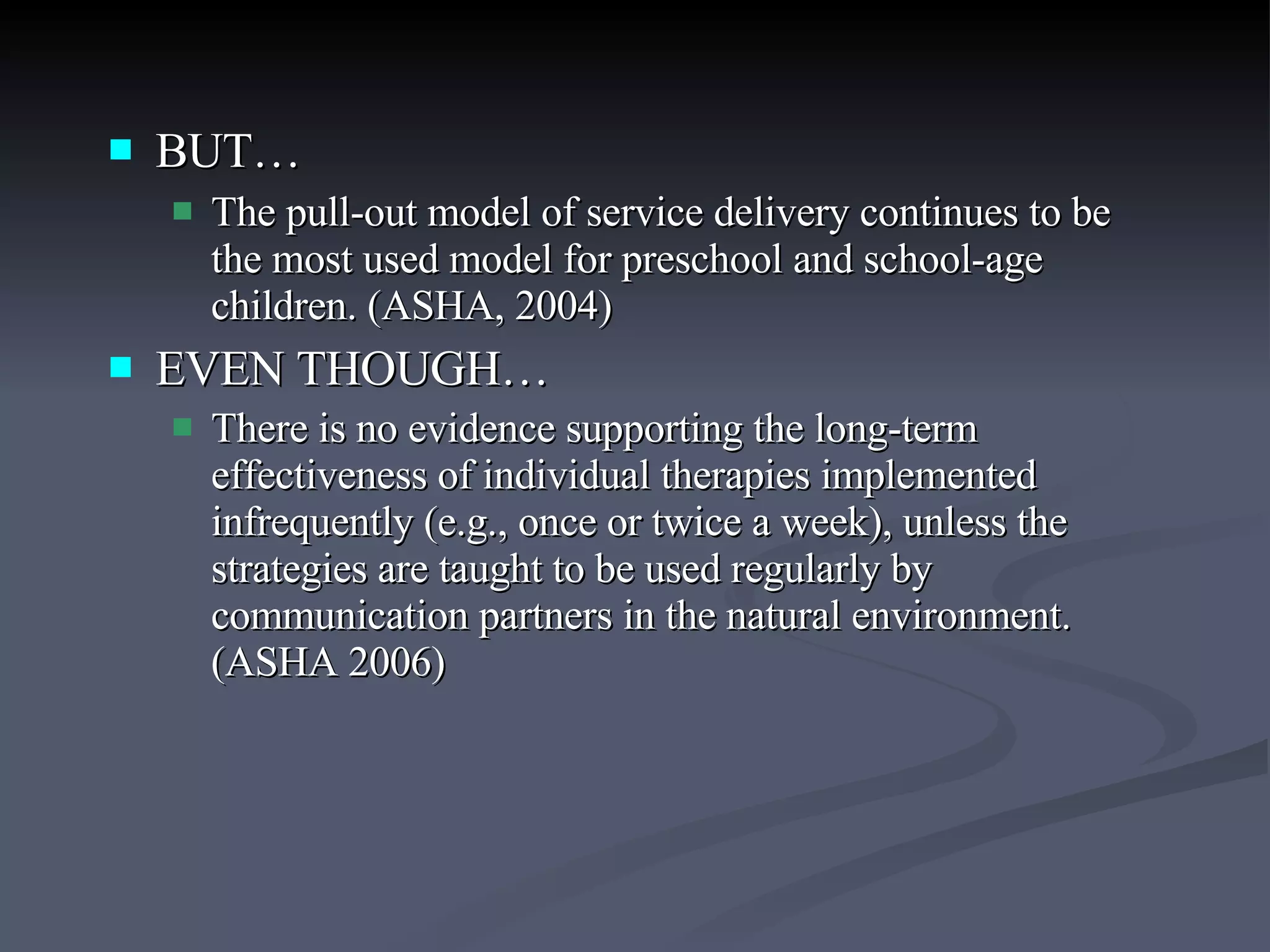 BUT… The pull-out model of service delivery continues to be the most used model for preschool and school-age children. (ASHA, 2004) EVEN THOUGH… There is no evidence supporting the long-term effectiveness of individual therapies implemented infrequently (e.g., once or twice a week), unless the strategies are taught to be used regularly by communication partners in the natural environment. (ASHA 2006)   