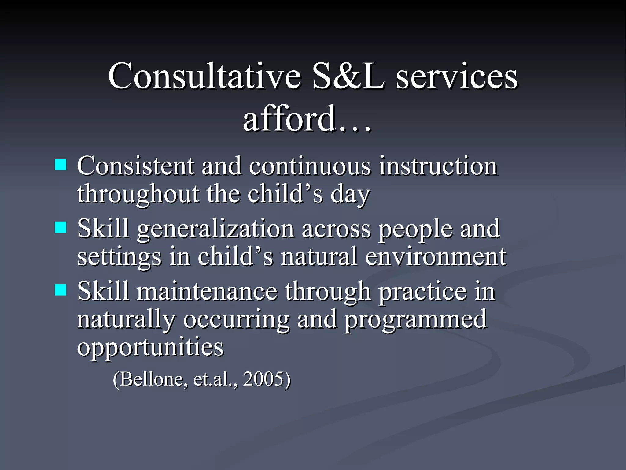 Consultative S&L services afford…   Consistent and continuous instruction throughout the child’s day  Skill generalization across people and settings in child’s natural environment  Skill maintenance through practice in naturally occurring and programmed opportunities (Bellone, et.al., 2005) 