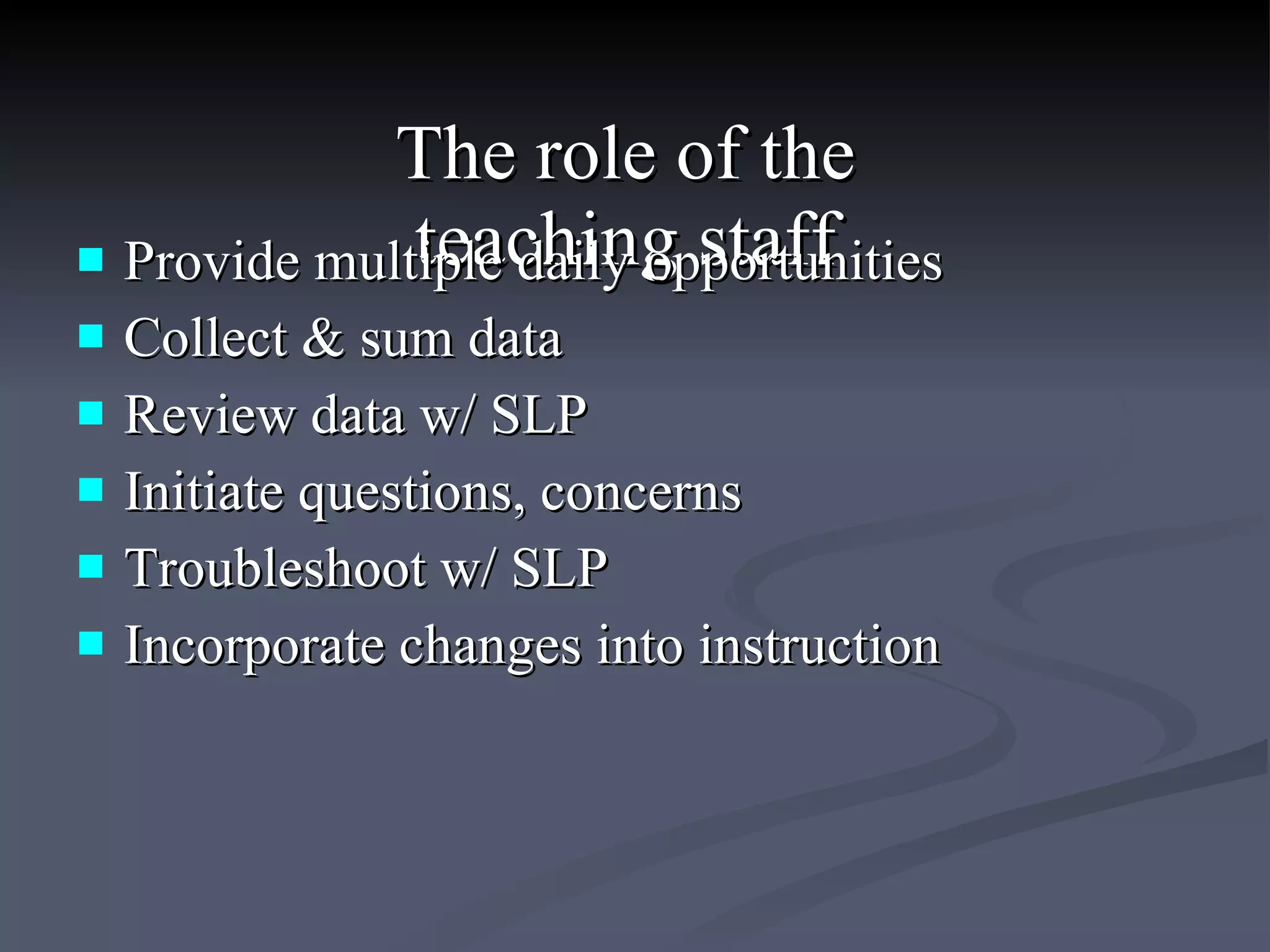 The role of the  teaching staff  Provide multiple daily opportunities  Collect & sum data  Review data w/ SLP  Initiate questions, concerns  Troubleshoot w/ SLP  Incorporate changes into instruction 