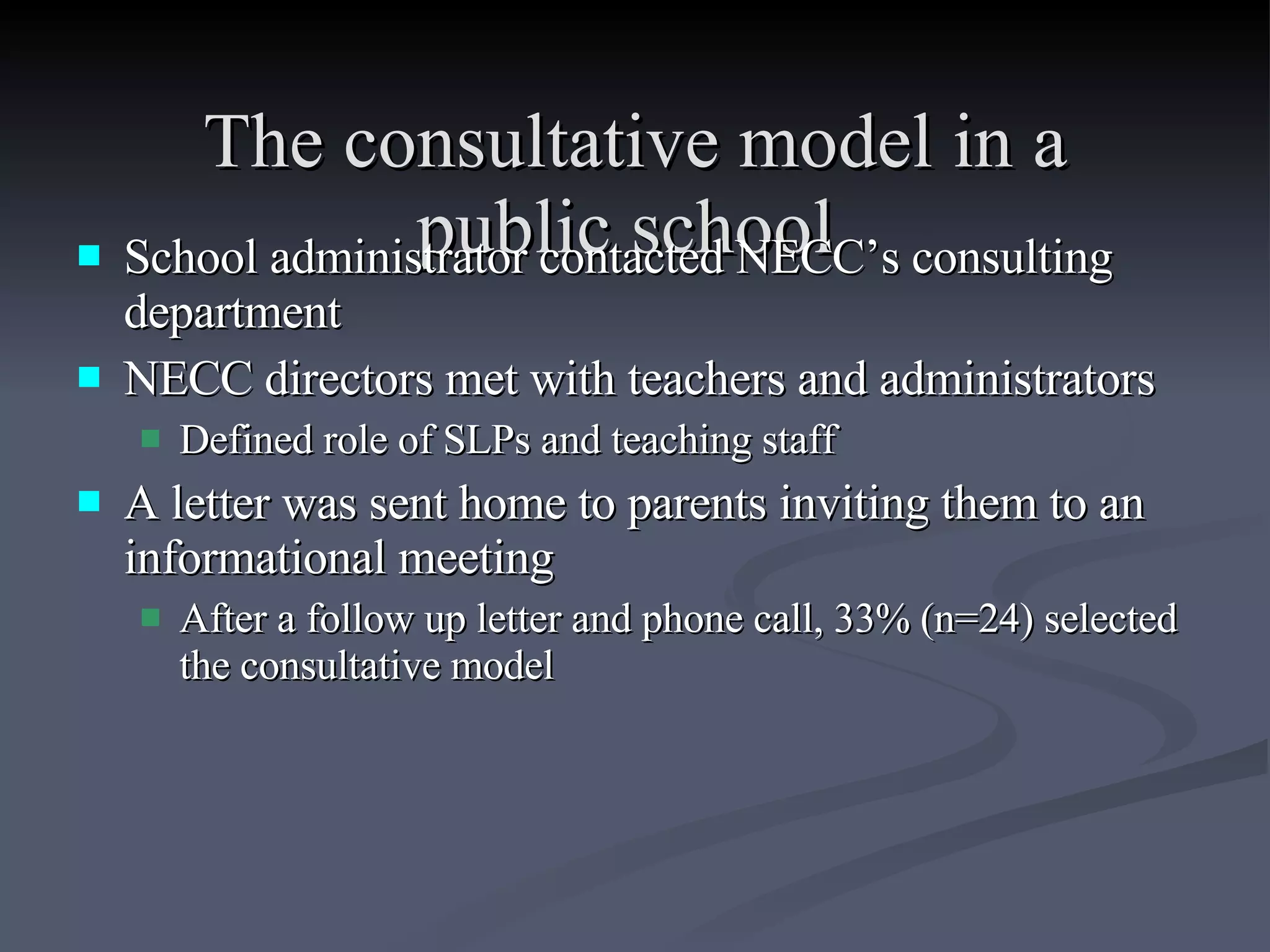 The consultative model in a public school   School administrator contacted NECC’s consulting department NECC directors met with teachers and administrators Defined role of SLPs and teaching staff A letter was sent home to parents inviting them to an informational meeting After a follow up letter and phone call, 33% (n=24) selected the consultative model 