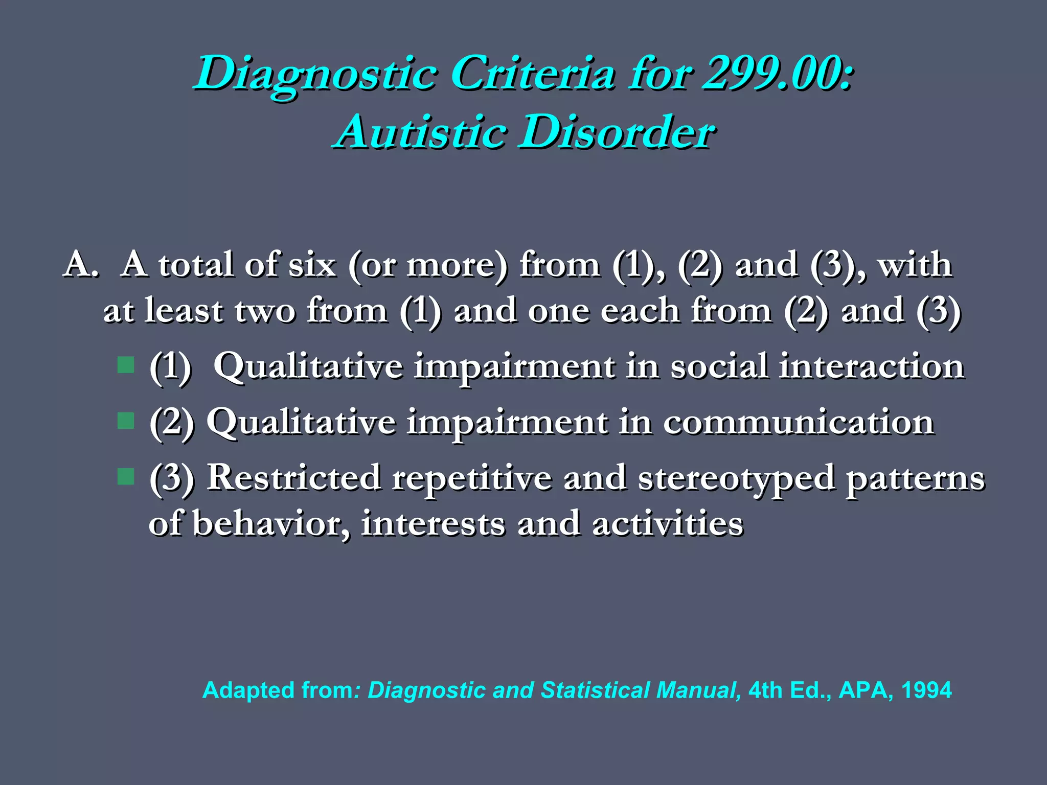 Diagnostic Criteria for 299.00: Autistic Disorder A.  A total of six (or more) from (1), (2) and (3), with at least two from (1) and one each from (2) and (3) (1)  Qualitative impairment in social interaction (2) Qualitative impairment in communication (3) Restricted repetitive and stereotyped patterns of behavior, interests and activities Adapted from : Diagnostic and Statistical Manual,  4th Ed., APA, 1994 