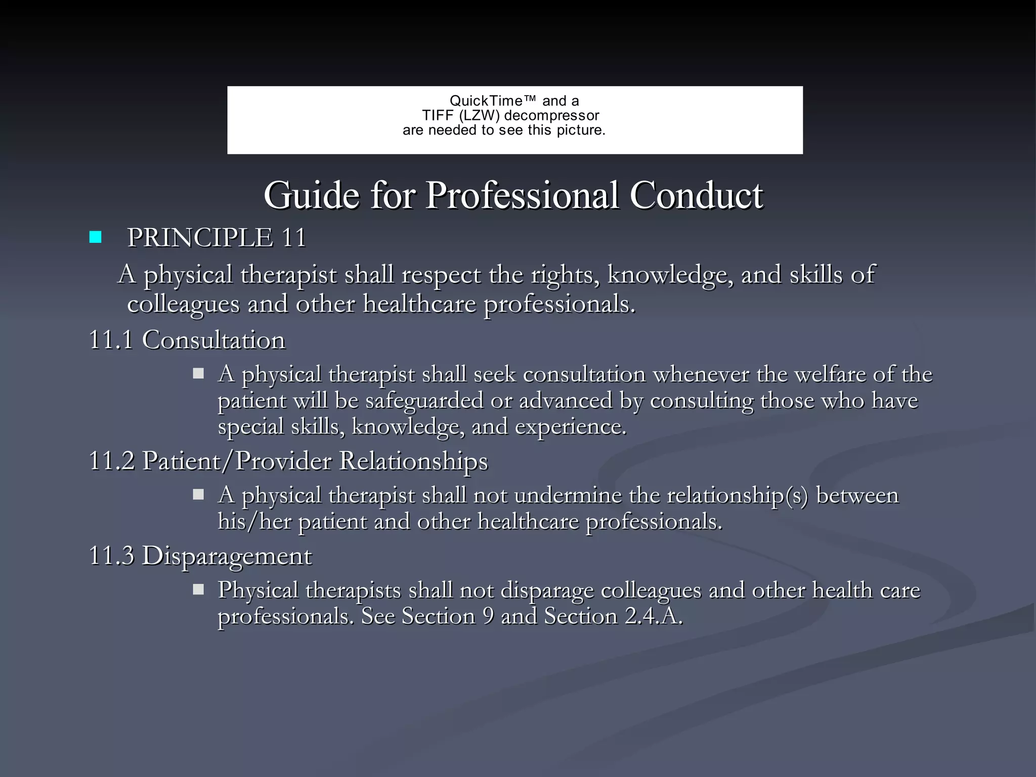Guide for Professional Conduct  PRINCIPLE 11 A physical therapist shall respect the rights, knowledge, and skills of colleagues and other healthcare professionals. 11.1 Consultation A physical therapist shall seek consultation whenever the welfare of the patient will be safeguarded or advanced by consulting those who have special skills, knowledge, and experience. 11.2 Patient/Provider Relationships A physical therapist shall not undermine the relationship(s) between his/her patient and other healthcare professionals. 11.3 Disparagement Physical therapists shall not disparage colleagues and other health care professionals. See Section 9 and Section 2.4.A. 