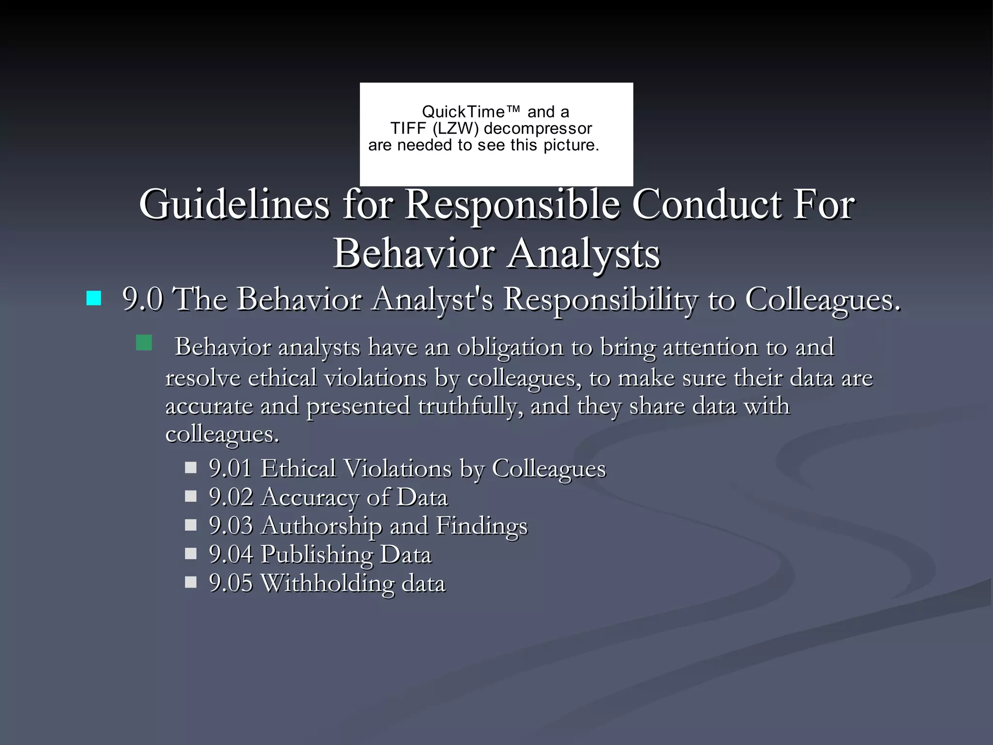 Guidelines for Responsible Conduct For Behavior Analysts 9.0 The Behavior Analyst's Responsibility to Colleagues. Behavior analysts have an obligation to bring attention to   and resolve ethical violations by colleagues, to make sure their data are accurate and presented truthfully, and they share data with colleagues. 9.01 Ethical Violations by Colleagues 9.02 Accuracy of Data 9.03 Authorship and Findings 9.04 Publishing Data 9.05 Withholding data 